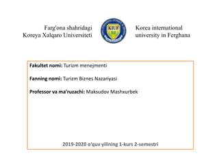 Farg'ona shahridagi
Koreya Xalqaro Universiteti
Korea international
university in Ferghana
Fakultet nomi: Turizm menejmenti
Fanning nomi: Turizm Biznes Nazariyasi
Professor va ma’ruzachi: Maksudov Mashxurbek
2019-2020 o‘quv yilining 1-kurs 2-semestri
 