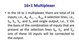 16×1 Multiplexer
• In the 16 to 1 multiplexer, there are total of 16
inputs, i.e., A0, A1, …, A16, 4 selection lines, i.e.,
S0, S1, S2, and S3 and single output, i.e., Y. On
the basis of the combination of inputs that are
present at the selection lines S0, S1, and S2,
one of these 16 inputs will be connected to
the output.
 