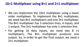 16×1 Multiplexer using 8×1 and 2×1 multiplexer
• We can implement the 16×1 multiplexer using a lower
order multiplexer. To implement the 8×1 multiplexer,
we need two 8×1 multiplexers and one 2×1 multiplexer.
The 8×1 multiplexer has 3 selection lines, 4 inputs, and
1 output. The 2×1 multiplexer has only 1 selection line.
• For getting 16 data inputs, we need two 8 ×1
multiplexers. The 8×1 multiplexer produces one
output. So, in order to get the final output, we need a
2×1 multiplexer.
 