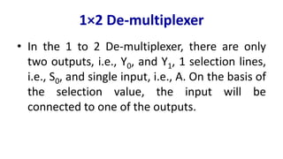 1×2 De-multiplexer
• In the 1 to 2 De-multiplexer, there are only
two outputs, i.e., Y0, and Y1, 1 selection lines,
i.e., S0, and single input, i.e., A. On the basis of
the selection value, the input will be
connected to one of the outputs.
 