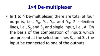 1×4 De-multiplexer
• In 1 to 4 De-multiplexer, there are total of four
outputs, i.e., Y0, Y1, Y2, and Y3, 2 selection
lines, i.e., S0 and S1 and single input, i.e., A. On
the basis of the combination of inputs which
are present at the selection lines S0 and S1, the
input be connected to one of the outputs.
 