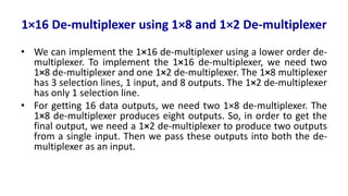 1×16 De-multiplexer using 1×8 and 1×2 De-multiplexer
• We can implement the 1×16 de-multiplexer using a lower order de-
multiplexer. To implement the 1×16 de-multiplexer, we need two
1×8 de-multiplexer and one 1×2 de-multiplexer. The 1×8 multiplexer
has 3 selection lines, 1 input, and 8 outputs. The 1×2 de-multiplexer
has only 1 selection line.
• For getting 16 data outputs, we need two 1×8 de-multiplexer. The
1×8 de-multiplexer produces eight outputs. So, in order to get the
final output, we need a 1×2 de-multiplexer to produce two outputs
from a single input. Then we pass these outputs into both the de-
multiplexer as an input.
 
