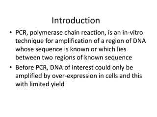 Introduction
• PCR, polymerase chain reaction, is an in-vitro
technique for amplification of a region of DNA
whose sequence is known or which lies
between two regions of known sequence
• Before PCR, DNA of interest could only be
amplified by over-expression in cells and this
with limited yield
 