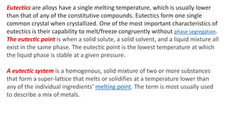 Eutectics are alloys have a single melting temperature, which is usually lower
than that of any of the constitutive compounds. Eutectics form one single
common crystal when crystallized. One of the most important characteristics of
eutectics is their capability to melt/freeze congruently without phase segregation.
The eutectic point is when a solid solute, a solid solvent, and a liquid mixture all
exist in the same phase. The eutectic point is the lowest temperature at which
the liquid phase is stable at a given pressure.
A eutectic system is a homogenous, solid mixture of two or more substances
that form a super-lattice that melts or solidifies at a temperature lower than
any of the individual ingredients’ melting point. The term is most usually used
to describe a mix of metals.
 