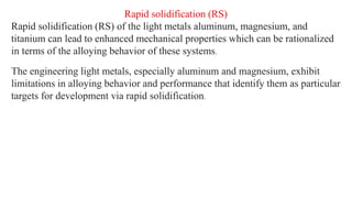 Rapid solidification (RS)
Rapid solidification (RS) of the light metals aluminum, magnesium, and
titanium can lead to enhanced mechanical properties which can be rationalized
in terms of the alloying behavior of these systems.
The engineering light metals, especially aluminum and magnesium, exhibit
limitations in alloying behavior and performance that identify them as particular
targets for development via rapid solidification.
 