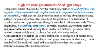 High pressure gas atomization of light alloys
Composites can be obtained by powder metallurgy method (a cost-effective way
to produce large quantities of complex parts and components across a variety
of industries), which can provide properties such as surface abrasion resistance,
surface friction and surface stresses at high temperatures. The technique of
powder production by powder metallurgy is done by 4 different methods. These;
mechanical ( grinding, crushing), chemical methods, electrolysis method
and atomization method. Among these production methods, gas atomization
method is most widely used to obtain fine and spherical powders.
Atomization is defined as the disintegration and solidification of molten metal
into very small droplets with water, air and gas pressures or mechanically, more
than half of the produced metal and nonmetallic powders don by gas
atomization, makes this method superior.
 