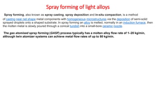 Spray forming of light alloys
Spray forming, also known as spray casting, spray deposition and in-situ compaction, is a method
of casting near net shape metal components with homogeneous microstructures via the deposition of semi-solid
sprayed droplets onto a shaped substrate. In spray forming an alloy is melted, normally in an induction furnace, then
the molten metal is slowly poured through a conical tundish into a small-bore ceramic nozzle.
The gas atomised spray forming (GASF) process typically has a molten alloy flow rate of 1–20 kg/min,
although twin atomizer systems can achieve metal flow rates of up to 80 kg/min.
 
