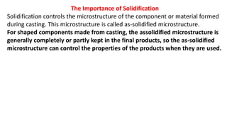 The Importance of Solidification
Solidification controls the microstructure of the component or material formed
during casting. This microstructure is called as-solidified microstructure.
For shaped components made from casting, the assolidified microstructure is
generally completely or partly kept in the final products, so the as-solidified
microstructure can control the properties of the products when they are used.
 