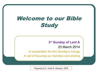 Welcome to our Bible
Study
3rd Sunday of Lent A
23 March 2014
In preparation for this Sunday’s Liturgy
In aid of focusing our homilies and sharing

Prepared by Fr. Cielo R. Almazan, OFM

 