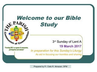 Welcome to our Bible
Study
3rd
Sunday of Lent A
19 March 2017
In preparation for this Sunday’s Liturgy
As aid in focusing our homilies and sharing
Prepared by Fr. Cielo R. Almazan, OFM
 
