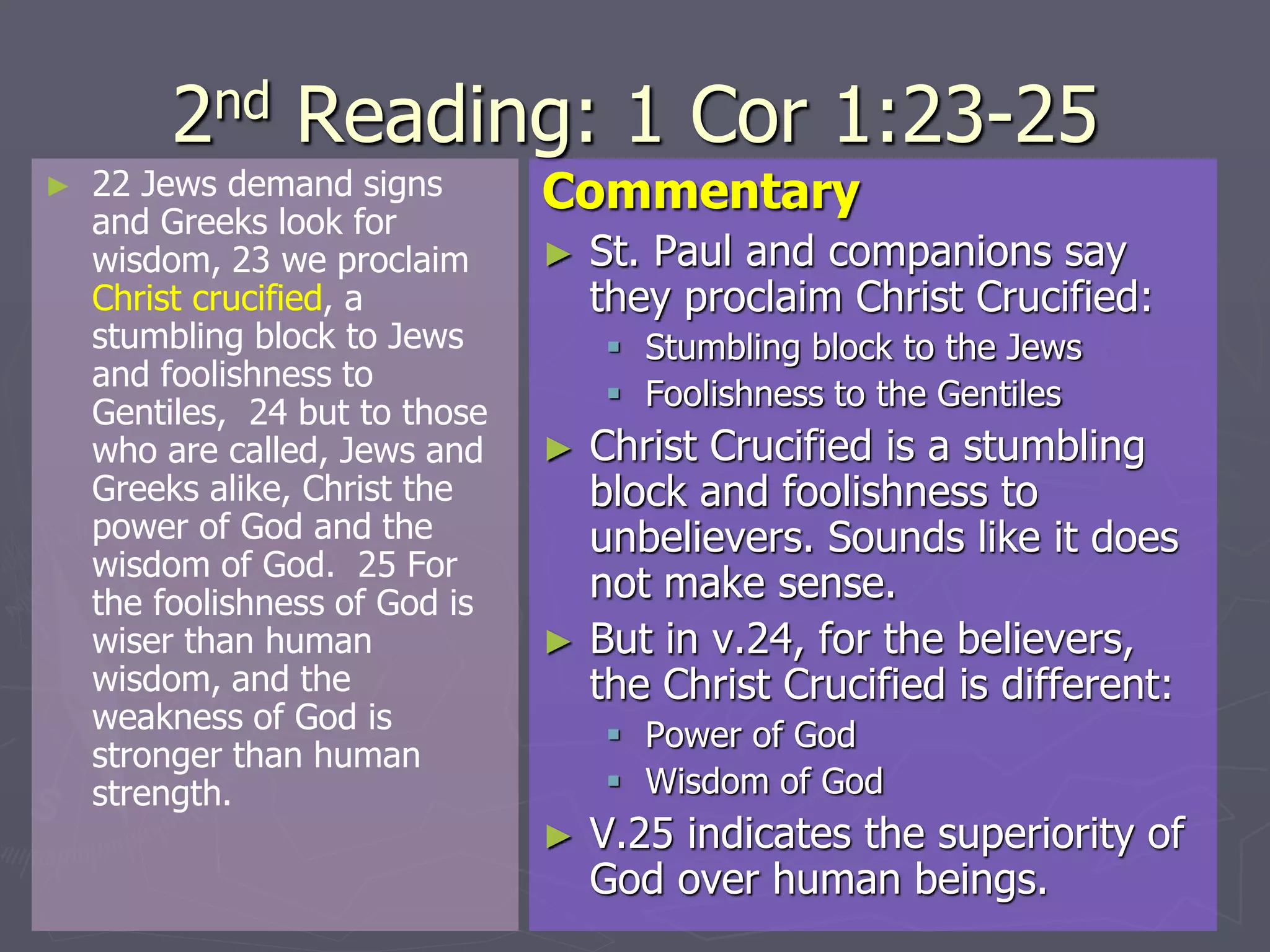 2nd Reading: 1 Cor 1:23-25
► 22 Jews demand signs
and Greeks look for
wisdom, 23 we proclaim
Christ crucified, a
stumbling block to Jews
and foolishness to
Gentiles, 24 but to those
who are called, Jews and
Greeks alike, Christ the
power of God and the
wisdom of God. 25 For
the foolishness of God is
wiser than human
wisdom, and the
weakness of God is
stronger than human
strength.
Commentary
► St. Paul and companions say
they proclaim Christ Crucified:
 Stumbling block to the Jews
 Foolishness to the Gentiles
► Christ Crucified is a stumbling
block and foolishness to
unbelievers. Sounds like it does
not make sense.
► But in v.24, for the believers,
the Christ Crucified is different:
 Power of God
 Wisdom of God
► V.25 indicates the superiority of
God over human beings.
 