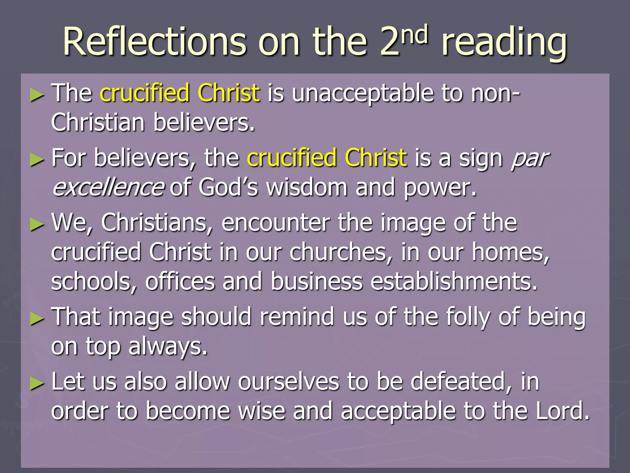 Reflections on the 2nd reading
► The crucified Christ is unacceptable to non-
Christian believers.
► For believers, the crucified Christ is a sign par
excellence of God’s wisdom and power.
► We, Christians, encounter the image of the
crucified Christ in our churches, in our homes,
schools, offices and business establishments.
► That image should remind us of the folly of being
on top always.
► Let us also allow ourselves to be defeated, in
order to become wise and acceptable to the Lord.
 