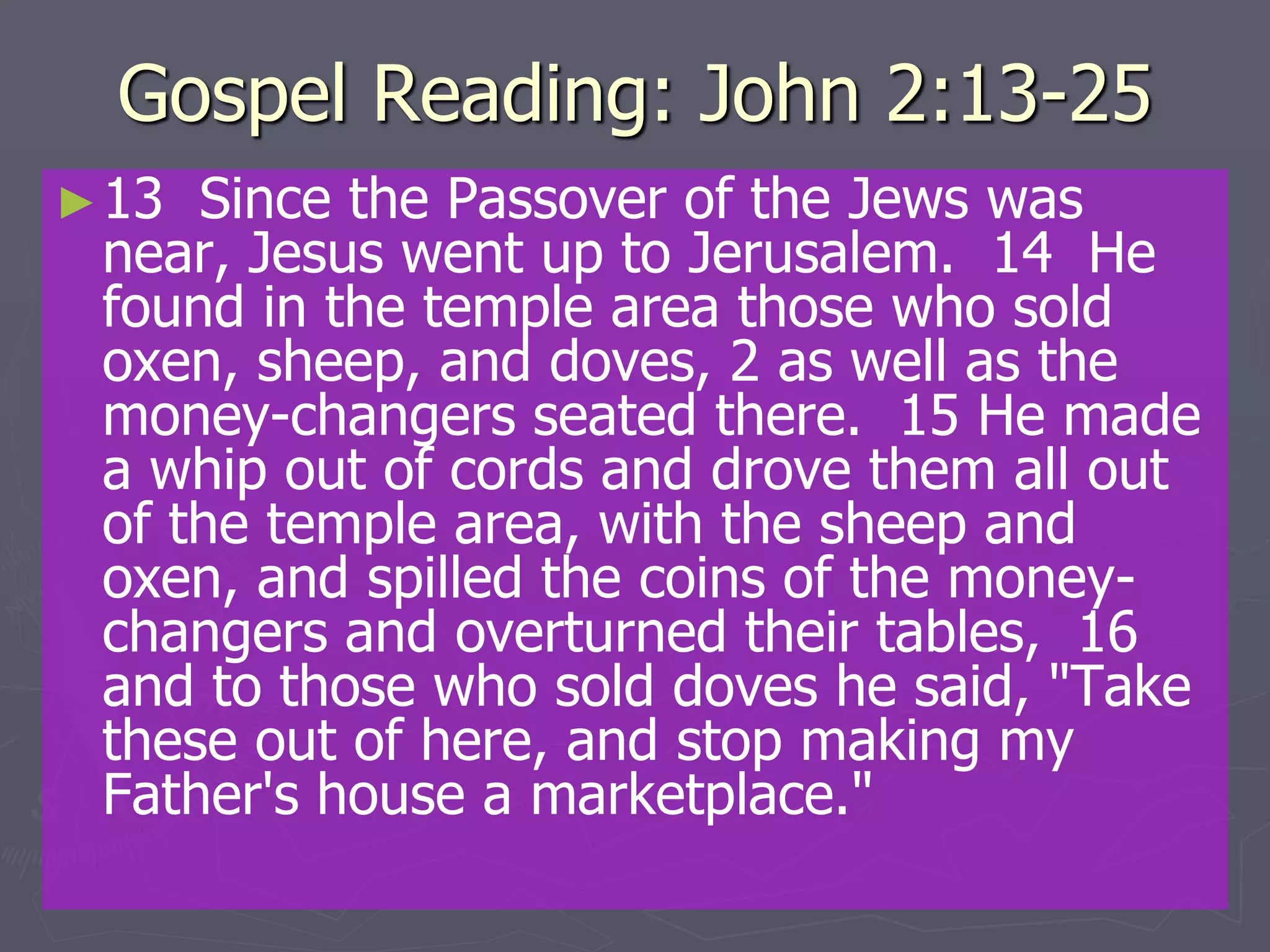 Gospel Reading: John 2:13-25
►13 Since the Passover of the Jews was
near, Jesus went up to Jerusalem. 14 He
found in the temple area those who sold
oxen, sheep, and doves, 2 as well as the
money-changers seated there. 15 He made
a whip out of cords and drove them all out
of the temple area, with the sheep and
oxen, and spilled the coins of the money-
changers and overturned their tables, 16
and to those who sold doves he said, "Take
these out of here, and stop making my
Father's house a marketplace."
 