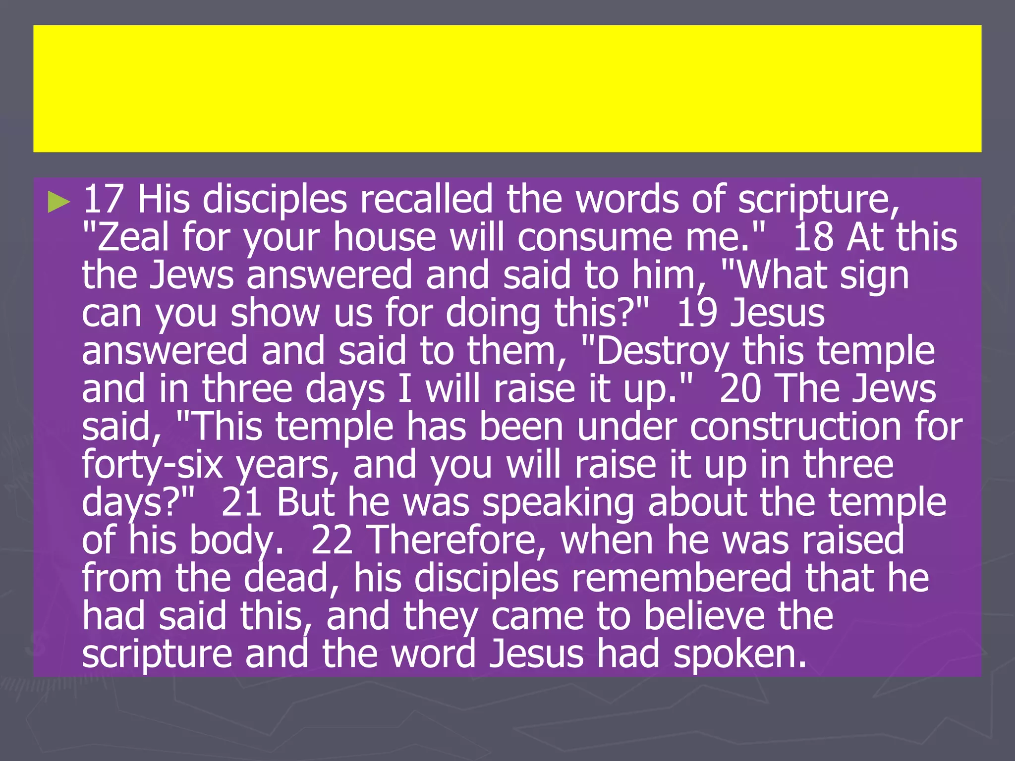 ► 17 His disciples recalled the words of scripture,
"Zeal for your house will consume me." 18 At this
the Jews answered and said to him, "What sign
can you show us for doing this?" 19 Jesus
answered and said to them, "Destroy this temple
and in three days I will raise it up." 20 The Jews
said, "This temple has been under construction for
forty-six years, and you will raise it up in three
days?" 21 But he was speaking about the temple
of his body. 22 Therefore, when he was raised
from the dead, his disciples remembered that he
had said this, and they came to believe the
scripture and the word Jesus had spoken.
 