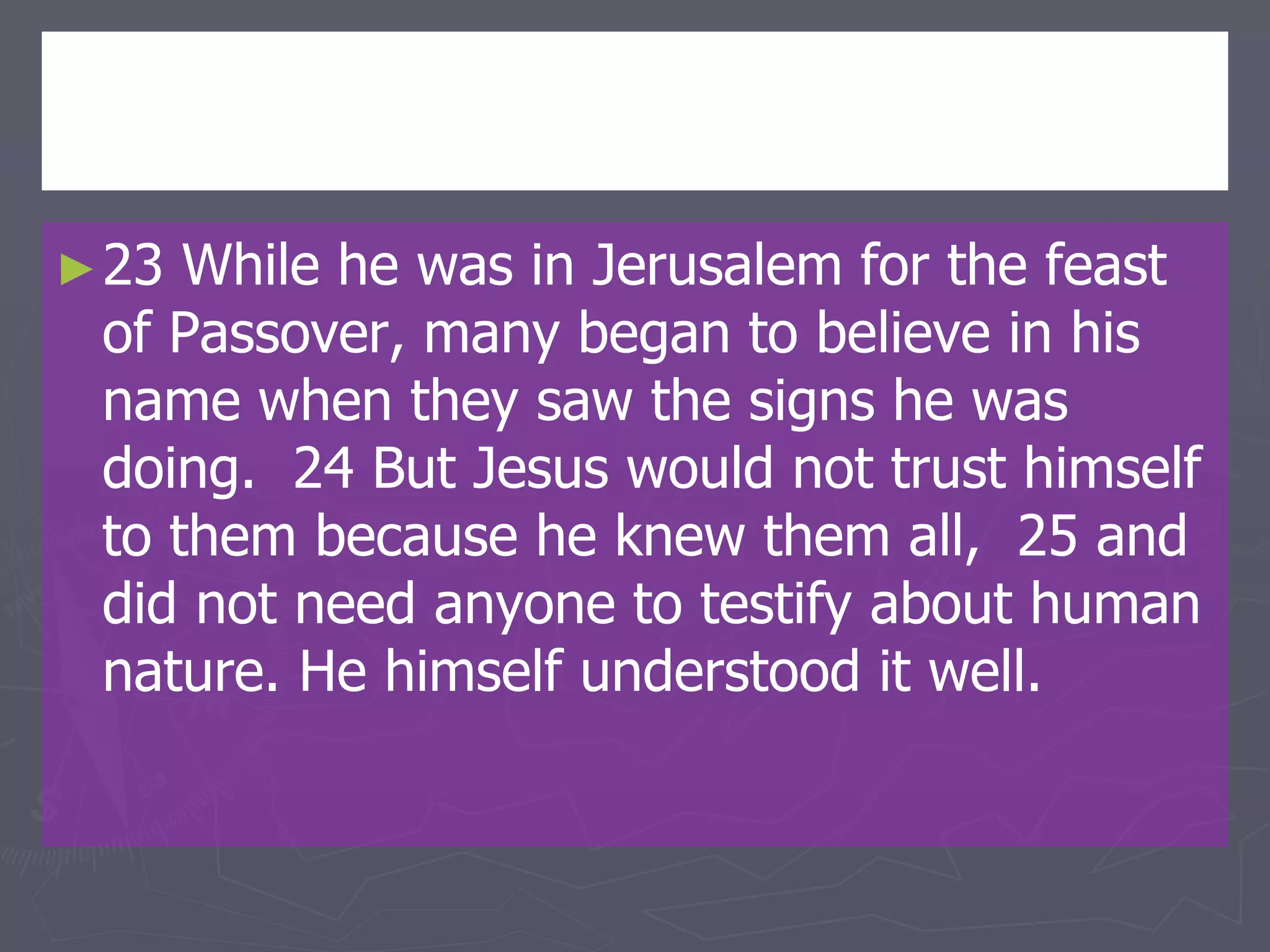 ►23 While he was in Jerusalem for the feast
of Passover, many began to believe in his
name when they saw the signs he was
doing. 24 But Jesus would not trust himself
to them because he knew them all, 25 and
did not need anyone to testify about human
nature. He himself understood it well.
 