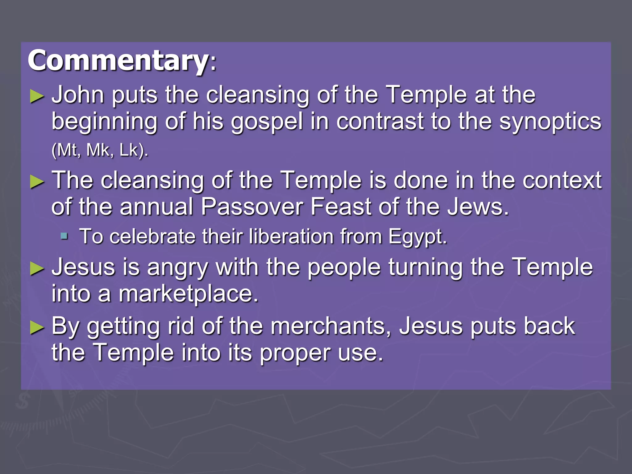 Commentary:
► John puts the cleansing of the Temple at the
beginning of his gospel in contrast to the synoptics
(Mt, Mk, Lk).
► The cleansing of the Temple is done in the context
of the annual Passover Feast of the Jews.
 To celebrate their liberation from Egypt.
► Jesus is angry with the people turning the Temple
into a marketplace.
► By getting rid of the merchants, Jesus puts back
the Temple into its proper use.
 