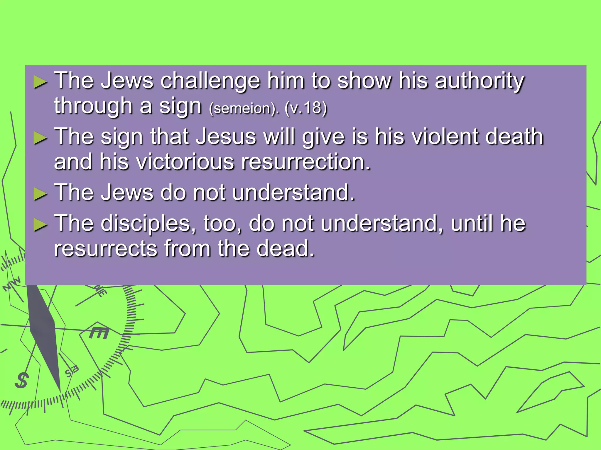 ► The Jews challenge him to show his authority
through a sign (semeion). (v.18)
► The sign that Jesus will give is his violent death
and his victorious resurrection.
► The Jews do not understand.
► The disciples, too, do not understand, until he
resurrects from the dead.
 