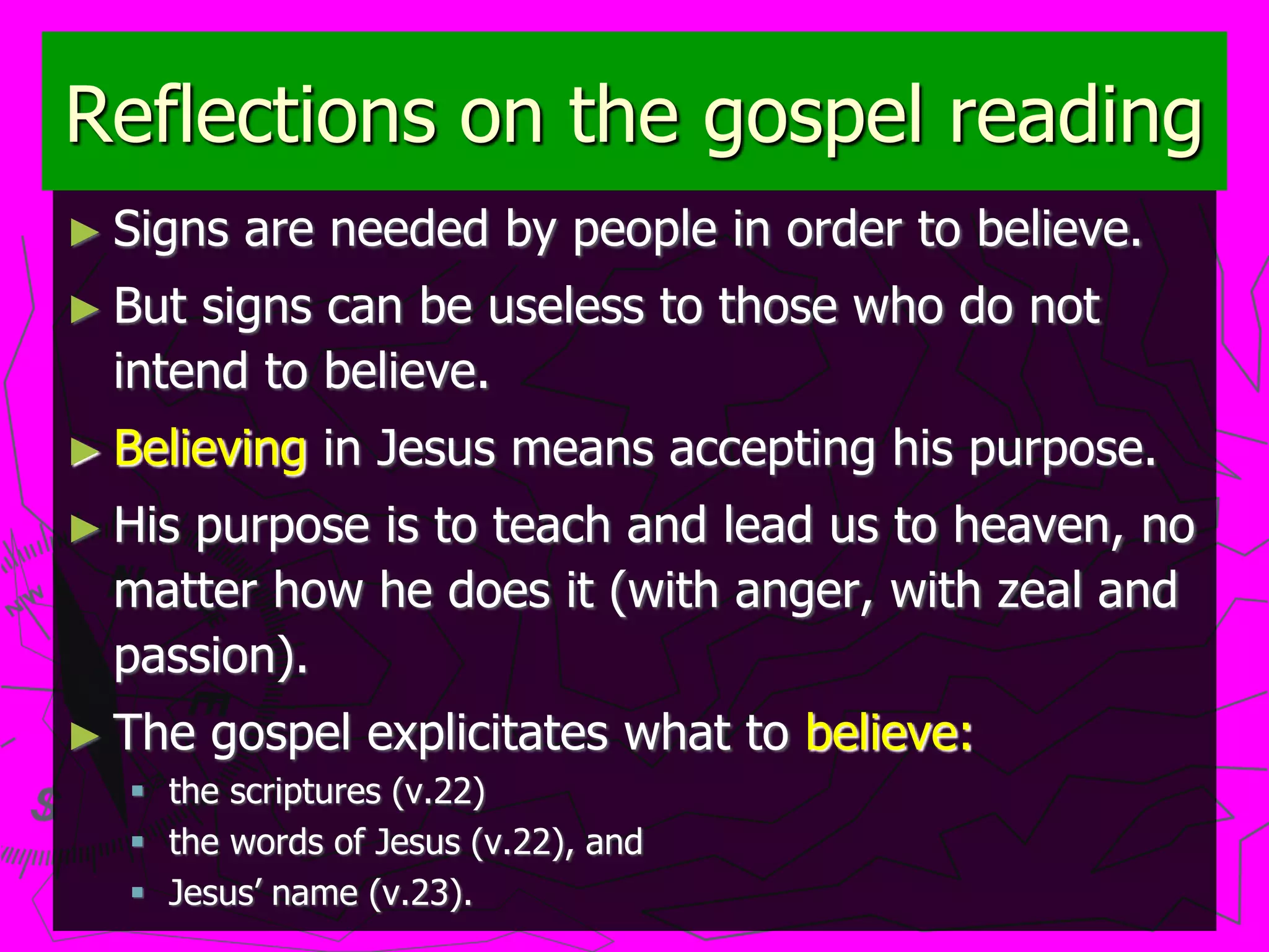 Reflections on the gospel reading
► Signs are needed by people in order to believe.
► But signs can be useless to those who do not
intend to believe.
► Believing in Jesus means accepting his purpose.
► His purpose is to teach and lead us to heaven, no
matter how he does it (with anger, with zeal and
passion).
► The gospel explicitates what to believe:
 the scriptures (v.22)
 the words of Jesus (v.22), and
 Jesus’ name (v.23).
 