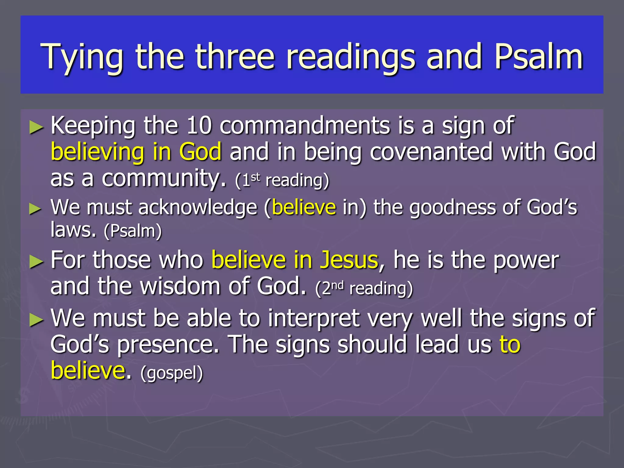 Tying the three readings and Psalm
► Keeping the 10 commandments is a sign of
believing in God and in being covenanted with God
as a community. (1st reading)
► We must acknowledge (believe in) the goodness of God’s
laws. (Psalm)
► For those who believe in Jesus, he is the power
and the wisdom of God. (2nd reading)
► We must be able to interpret very well the signs of
God’s presence. The signs should lead us to
believe. (gospel)
 