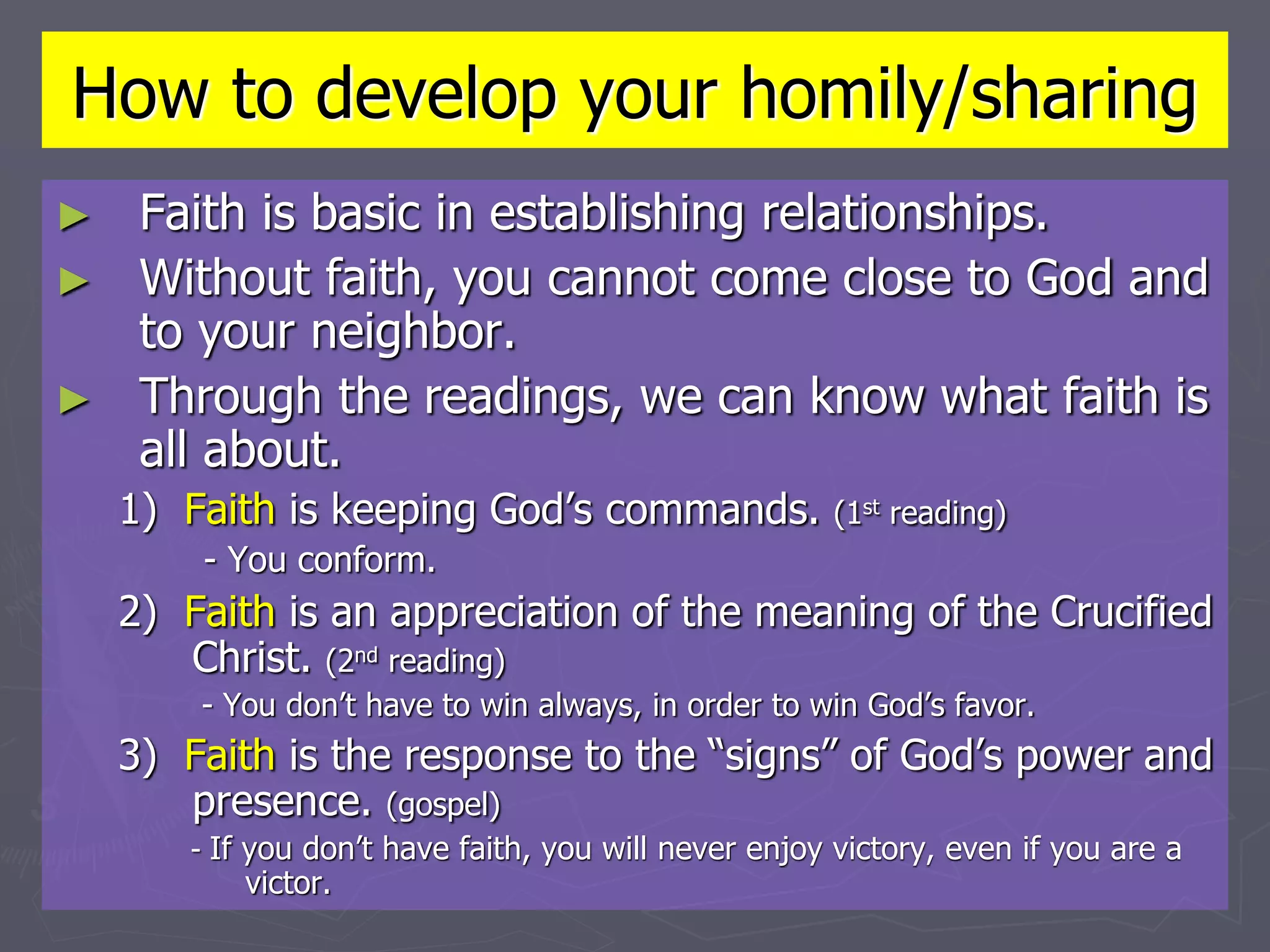 How to develop your homily/sharing
► Faith is basic in establishing relationships.
► Without faith, you cannot come close to God and
to your neighbor.
► Through the readings, we can know what faith is
all about.
1) Faith is keeping God’s commands. (1st reading)
- You conform.
2) Faith is an appreciation of the meaning of the Crucified
Christ. (2nd reading)
- You don’t have to win always, in order to win God’s favor.
3) Faith is the response to the “signs” of God’s power and
presence. (gospel)
- If you don’t have faith, you will never enjoy victory, even if you are a
victor.
 