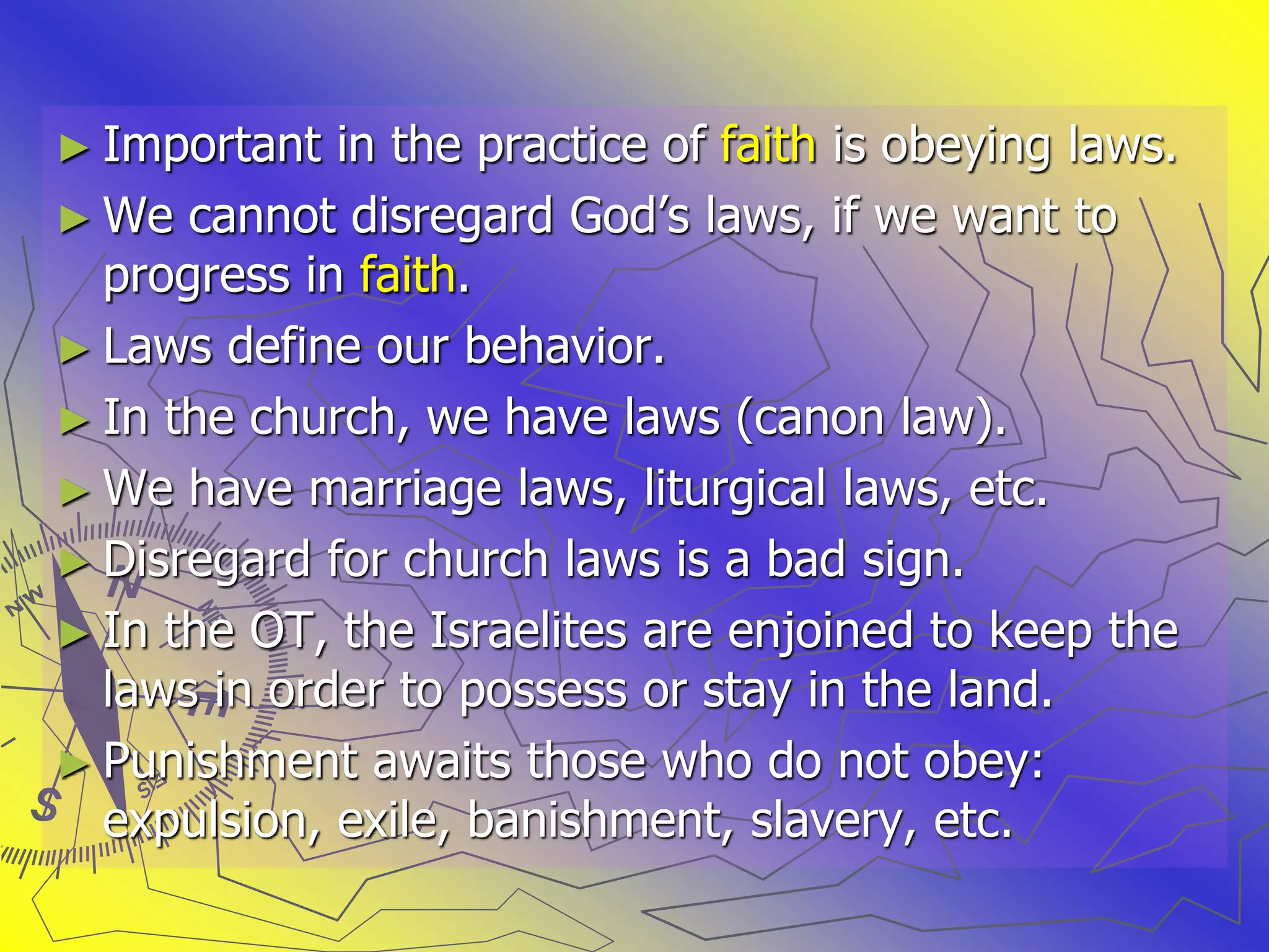 ► Important in the practice of faith is obeying laws.
► We cannot disregard God’s laws, if we want to
progress in faith.
► Laws define our behavior.
► In the church, we have laws (canon law).
► We have marriage laws, liturgical laws, etc.
► Disregard for church laws is a bad sign.
► In the OT, the Israelites are enjoined to keep the
laws in order to possess or stay in the land.
► Punishment awaits those who do not obey:
expulsion, exile, banishment, slavery, etc.
 