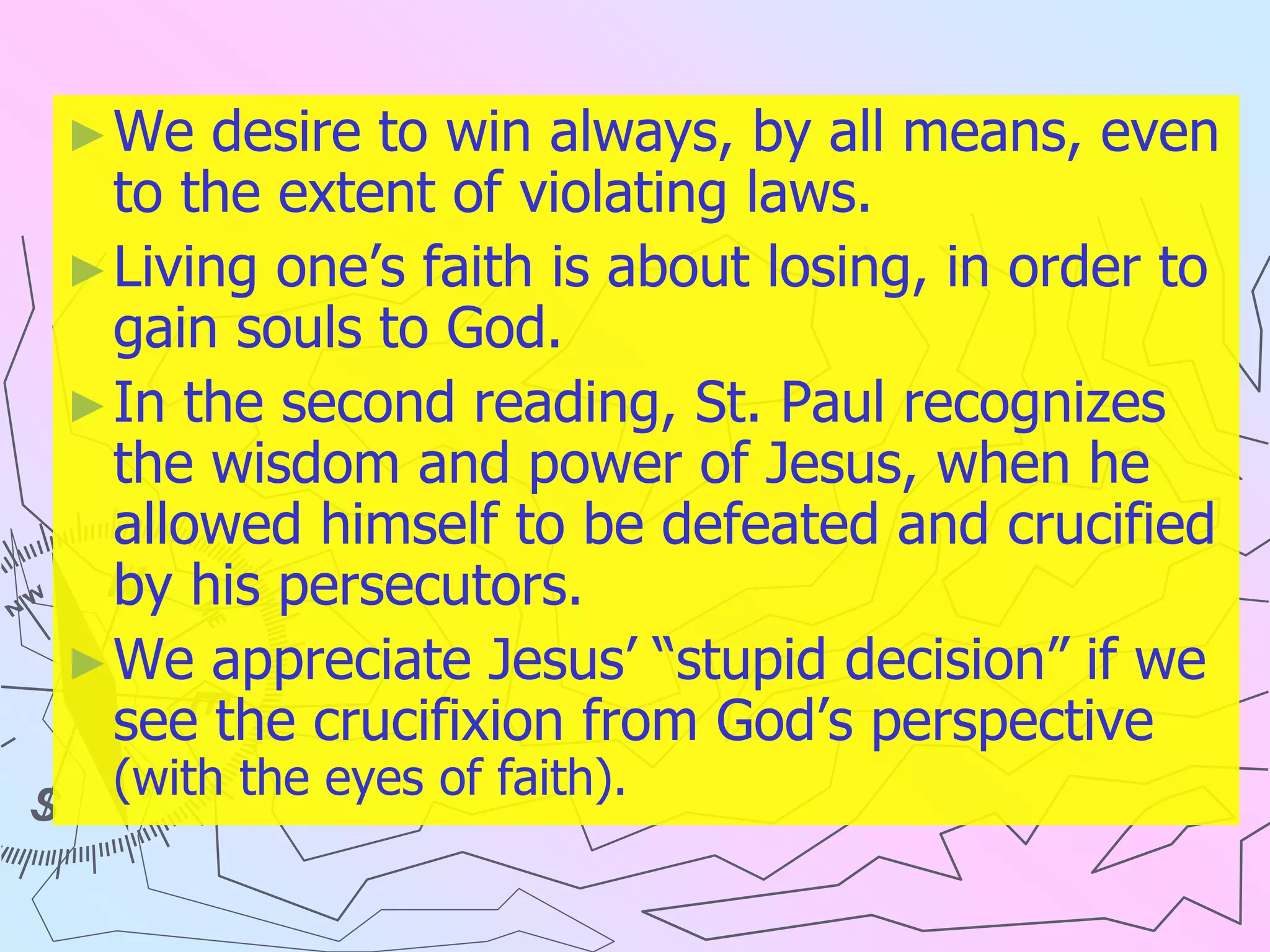 ►We desire to win always, by all means, even
to the extent of violating laws.
►Living one’s faith is about losing, in order to
gain souls to God.
►In the second reading, St. Paul recognizes
the wisdom and power of Jesus, when he
allowed himself to be defeated and crucified
by his persecutors.
►We appreciate Jesus’ “stupid decision” if we
see the crucifixion from God’s perspective
(with the eyes of faith).
 
