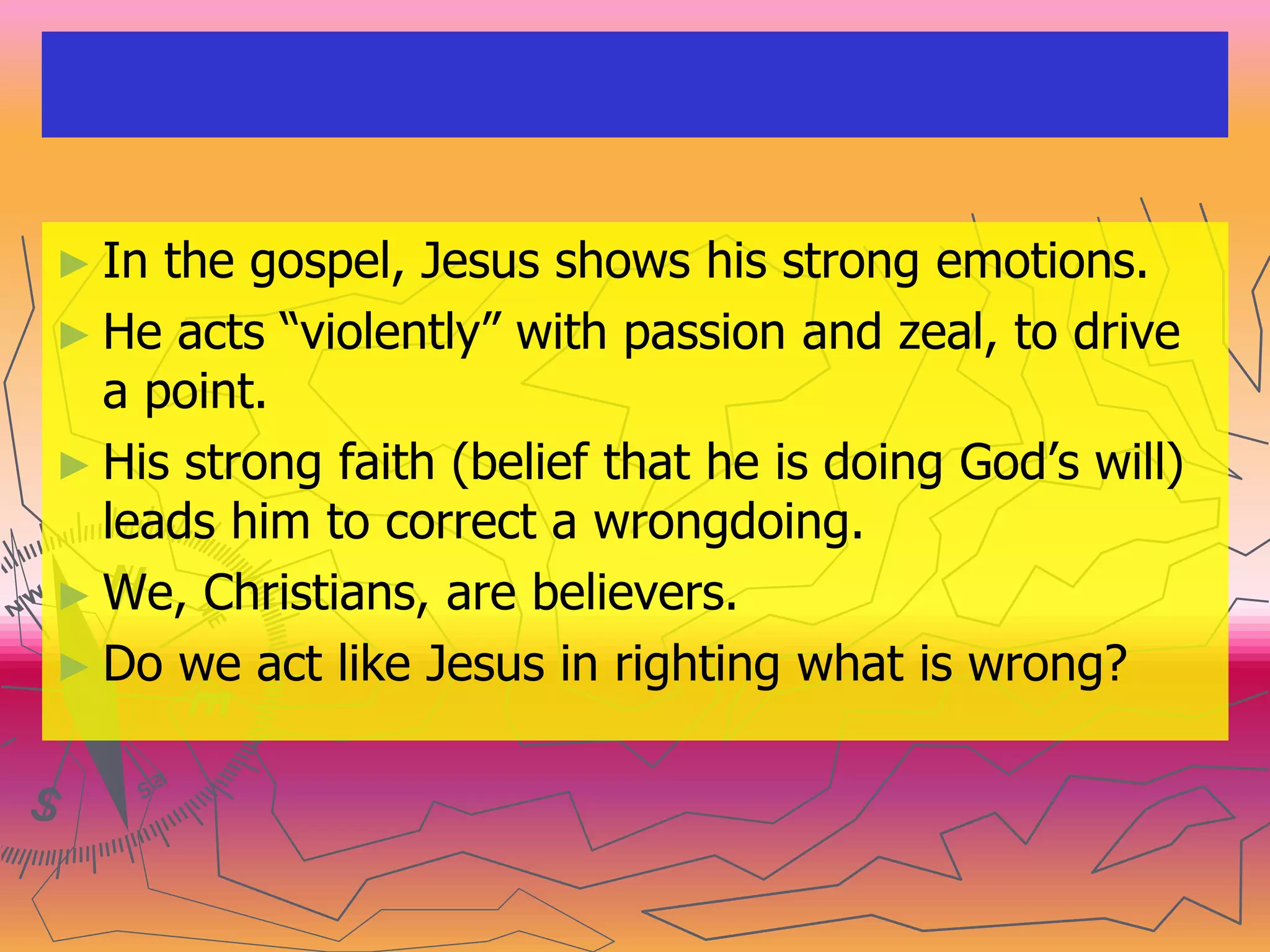 ► In the gospel, Jesus shows his strong emotions.
► He acts “violently” with passion and zeal, to drive
a point.
► His strong faith (belief that he is doing God’s will)
leads him to correct a wrongdoing.
► We, Christians, are believers.
► Do we act like Jesus in righting what is wrong?
 