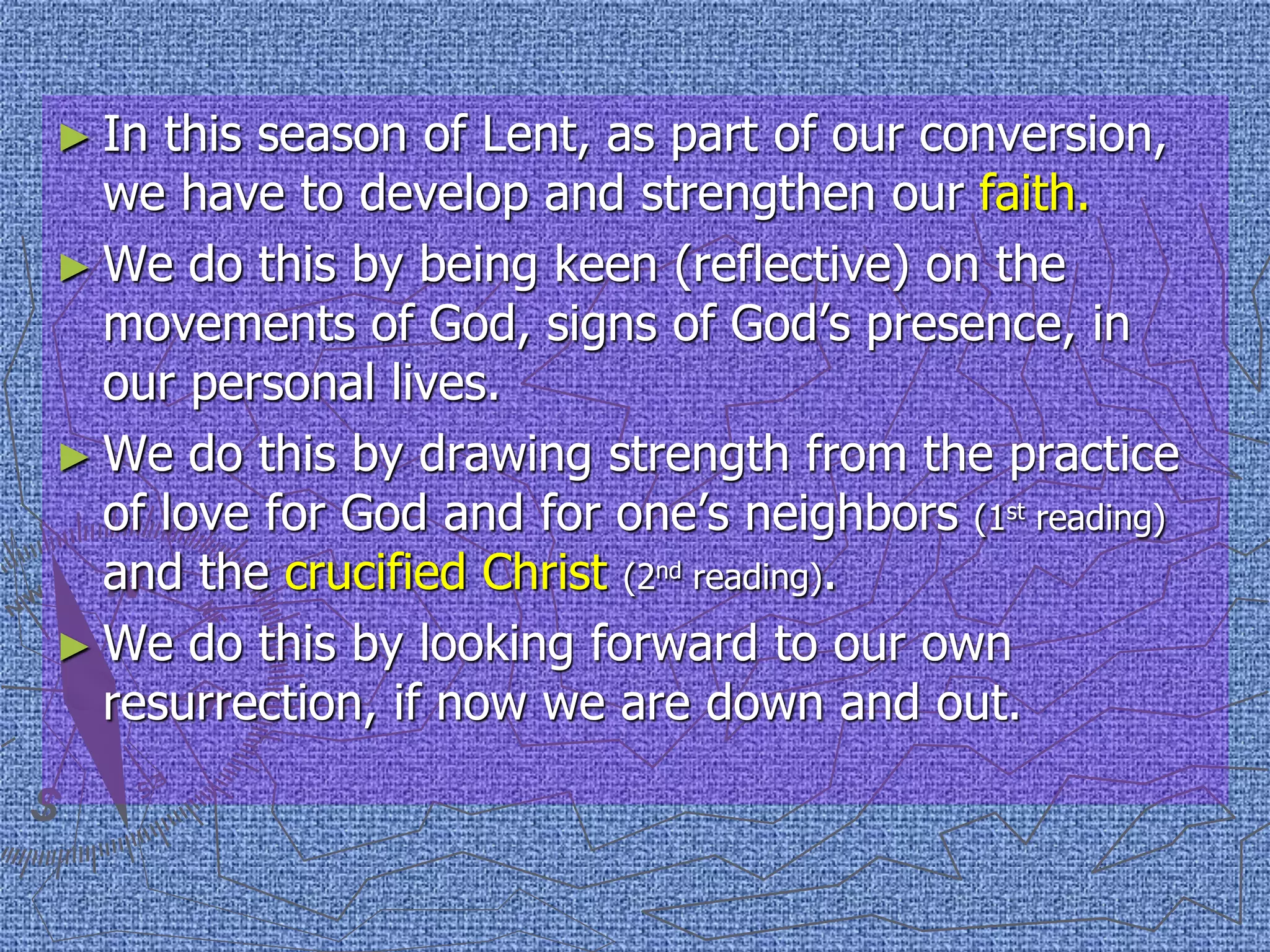 ► In this season of Lent, as part of our conversion,
we have to develop and strengthen our faith.
► We do this by being keen (reflective) on the
movements of God, signs of God’s presence, in
our personal lives.
► We do this by drawing strength from the practice
of love for God and for one’s neighbors (1st reading)
and the crucified Christ (2nd reading).
► We do this by looking forward to our own
resurrection, if now we are down and out.
 