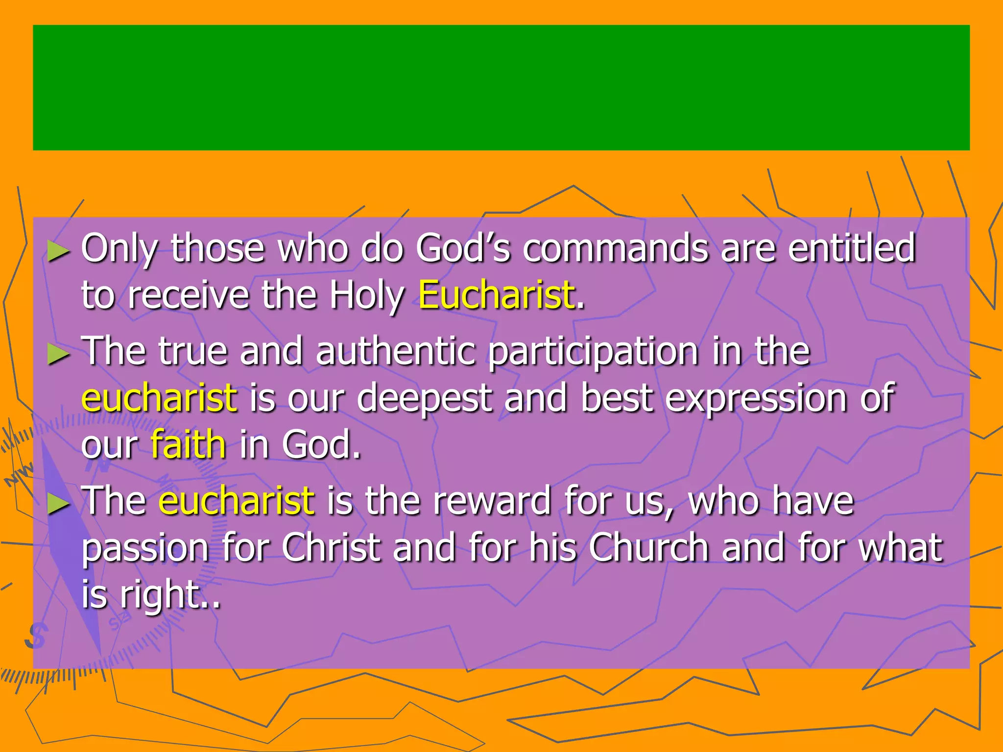 ► Only those who do God’s commands are entitled
to receive the Holy Eucharist.
► The true and authentic participation in the
eucharist is our deepest and best expression of
our faith in God.
► The eucharist is the reward for us, who have
passion for Christ and for his Church and for what
is right..
 