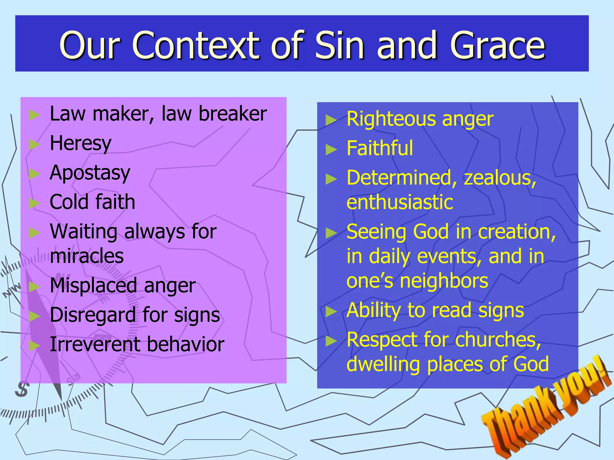 Our Context of Sin and Grace
► Law maker, law breaker
► Heresy
► Apostasy
► Cold faith
► Waiting always for
miracles
► Misplaced anger
► Disregard for signs
► Irreverent behavior
► Righteous anger
► Faithful
► Determined, zealous,
enthusiastic
► Seeing God in creation,
in daily events, and in
one’s neighbors
► Ability to read signs
► Respect for churches,
dwelling places of God
 