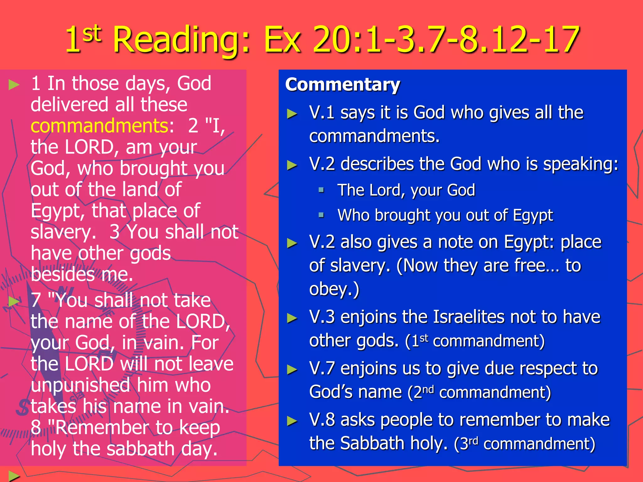 1st Reading: Ex 20:1-3.7-8.12-17
► 1 In those days, God
delivered all these
commandments: 2 "I,
the LORD, am your
God, who brought you
out of the land of
Egypt, that place of
slavery. 3 You shall not
have other gods
besides me.
► 7 "You shall not take
the name of the LORD,
your God, in vain. For
the LORD will not leave
unpunished him who
takes his name in vain.
8 "Remember to keep
holy the sabbath day.
►
Commentary
► V.1 says it is God who gives all the
commandments.
► V.2 describes the God who is speaking:
 The Lord, your God
 Who brought you out of Egypt
► V.2 also gives a note on Egypt: place
of slavery. (Now they are free… to
obey.)
► V.3 enjoins the Israelites not to have
other gods. (1st commandment)
► V.7 enjoins us to give due respect to
God’s name (2nd commandment)
► V.8 asks people to remember to make
the Sabbath holy. (3rd commandment)
 