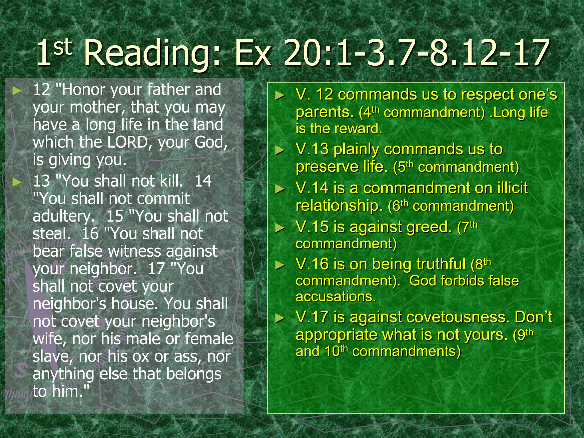 1st Reading: Ex 20:1-3.7-8.12-17
► 12 "Honor your father and
your mother, that you may
have a long life in the land
which the LORD, your God,
is giving you.
► 13 "You shall not kill. 14
"You shall not commit
adultery. 15 "You shall not
steal. 16 "You shall not
bear false witness against
your neighbor. 17 "You
shall not covet your
neighbor's house. You shall
not covet your neighbor's
wife, nor his male or female
slave, nor his ox or ass, nor
anything else that belongs
to him."
► V. 12 commands us to respect one’s
parents. (4th commandment) .Long life
is the reward.
► V.13 plainly commands us to
preserve life. (5th commandment)
► V.14 is a commandment on illicit
relationship. (6th commandment)
► V.15 is against greed. (7th
commandment)
► V.16 is on being truthful (8th
commandment). God forbids false
accusations.
► V.17 is against covetousness. Don’t
appropriate what is not yours. (9th
and 10th commandments)
 