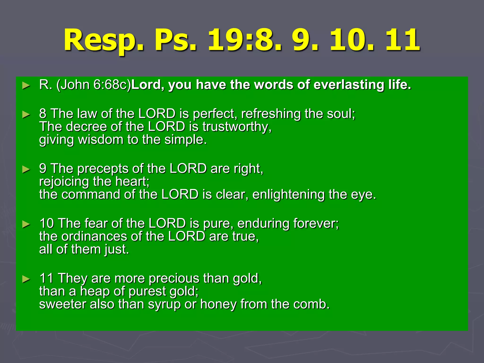 Resp. Ps. 19:8. 9. 10. 11
► R. (John 6:68c)Lord, you have the words of everlasting life.
► 8 The law of the LORD is perfect, refreshing the soul;
The decree of the LORD is trustworthy,
giving wisdom to the simple.
► 9 The precepts of the LORD are right,
rejoicing the heart;
the command of the LORD is clear, enlightening the eye.
► 10 The fear of the LORD is pure, enduring forever;
the ordinances of the LORD are true,
all of them just.
► 11 They are more precious than gold,
than a heap of purest gold;
sweeter also than syrup or honey from the comb.
 