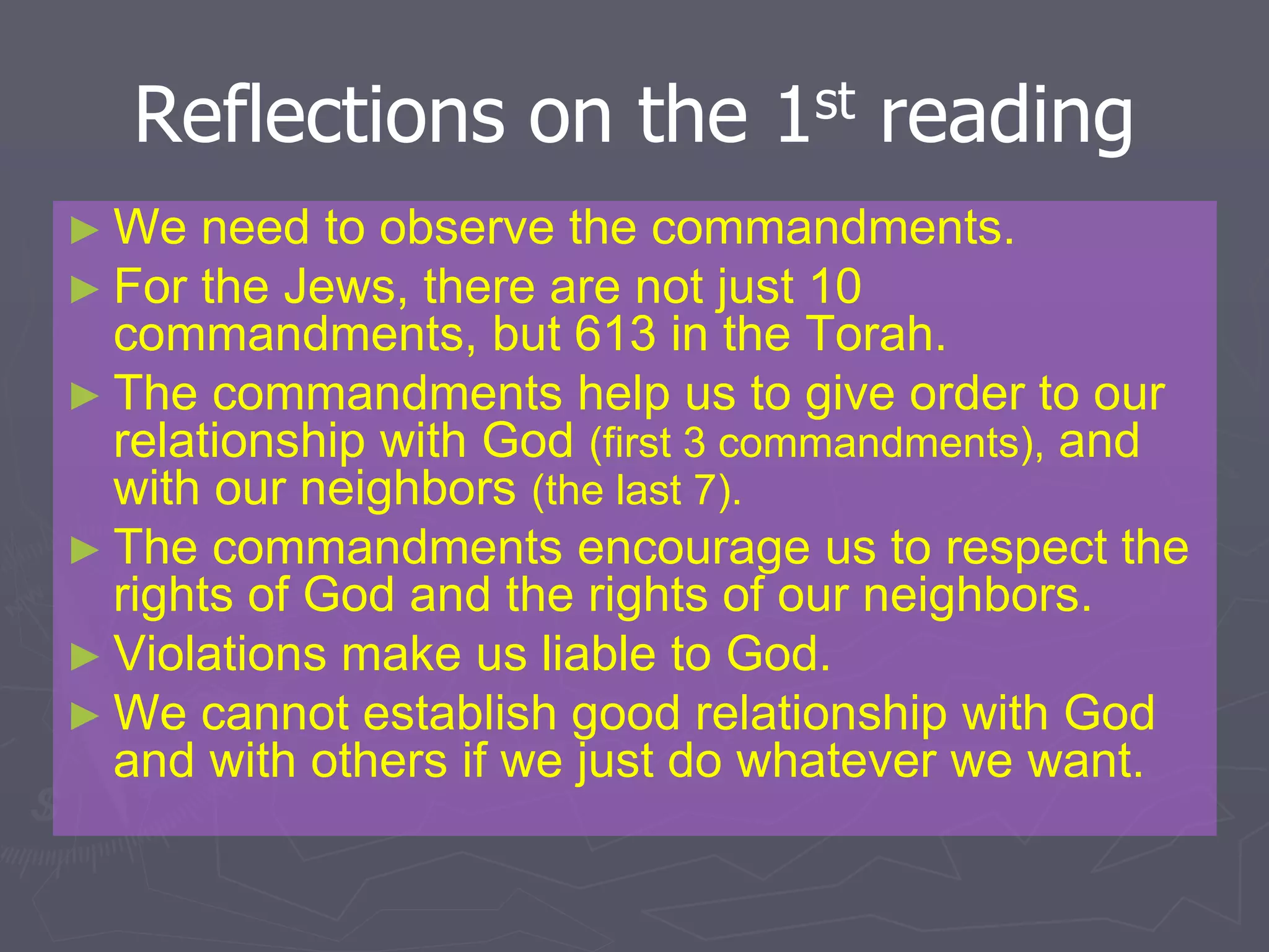 Reflections on the 1st reading
► We need to observe the commandments.
► For the Jews, there are not just 10
commandments, but 613 in the Torah.
► The commandments help us to give order to our
relationship with God (first 3 commandments), and
with our neighbors (the last 7).
► The commandments encourage us to respect the
rights of God and the rights of our neighbors.
► Violations make us liable to God.
► We cannot establish good relationship with God
and with others if we just do whatever we want.
 