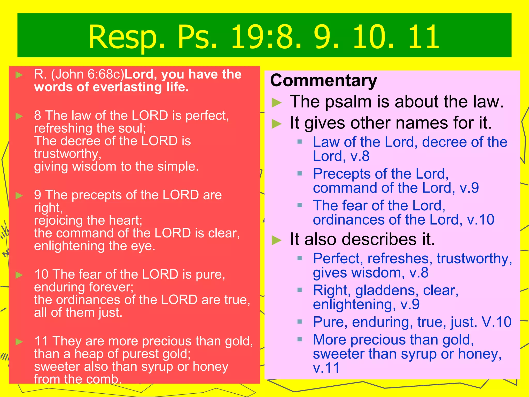 Resp. Ps. 19:8. 9. 10. 11
► R. (John 6:68c)Lord, you have the
words of everlasting life.
► 8 The law of the LORD is perfect,
refreshing the soul;
The decree of the LORD is
trustworthy,
giving wisdom to the simple.
► 9 The precepts of the LORD are
right,
rejoicing the heart;
the command of the LORD is clear,
enlightening the eye.
► 10 The fear of the LORD is pure,
enduring forever;
the ordinances of the LORD are true,
all of them just.
► 11 They are more precious than gold,
than a heap of purest gold;
sweeter also than syrup or honey
from the comb.
Commentary
► The psalm is about the law.
► It gives other names for it.
 Law of the Lord, decree of the
Lord, v.8
 Precepts of the Lord,
command of the Lord, v.9
 The fear of the Lord,
ordinances of the Lord, v.10
► It also describes it.
 Perfect, refreshes, trustworthy,
gives wisdom, v.8
 Right, gladdens, clear,
enlightening, v.9
 Pure, enduring, true, just. V.10
 More precious than gold,
sweeter than syrup or honey,
v.11
 