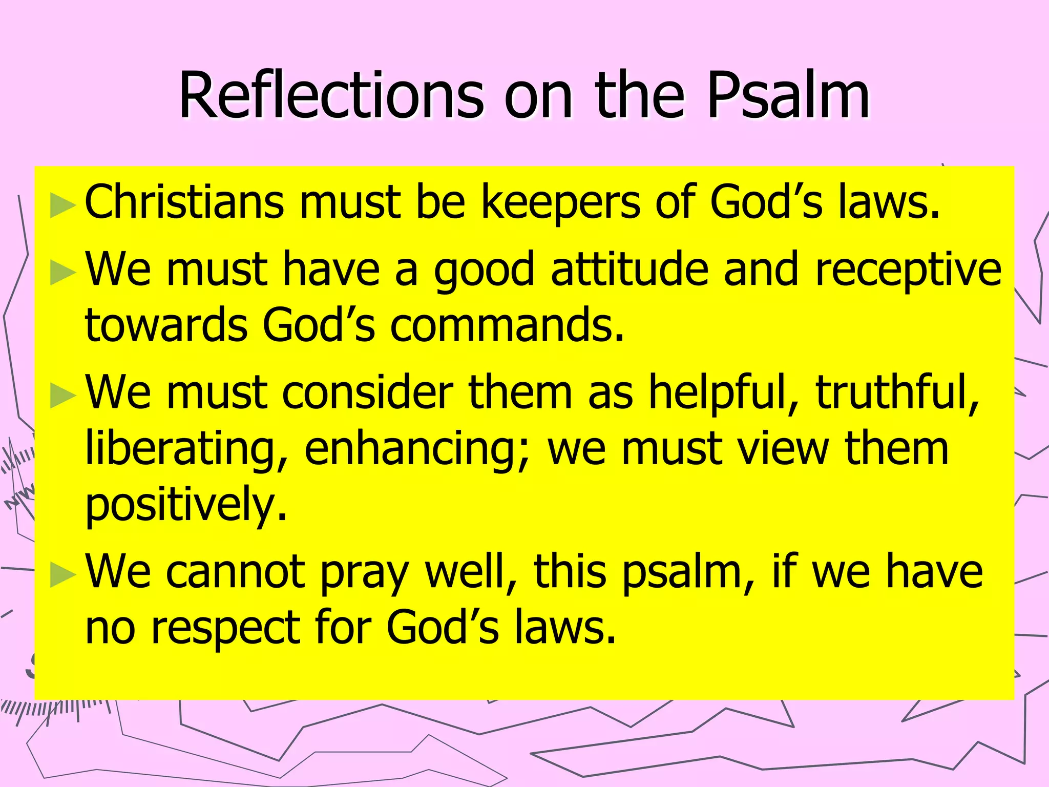Reflections on the Psalm
►Christians must be keepers of God’s laws.
►We must have a good attitude and receptive
towards God’s commands.
►We must consider them as helpful, truthful,
liberating, enhancing; we must view them
positively.
►We cannot pray well, this psalm, if we have
no respect for God’s laws.
 
