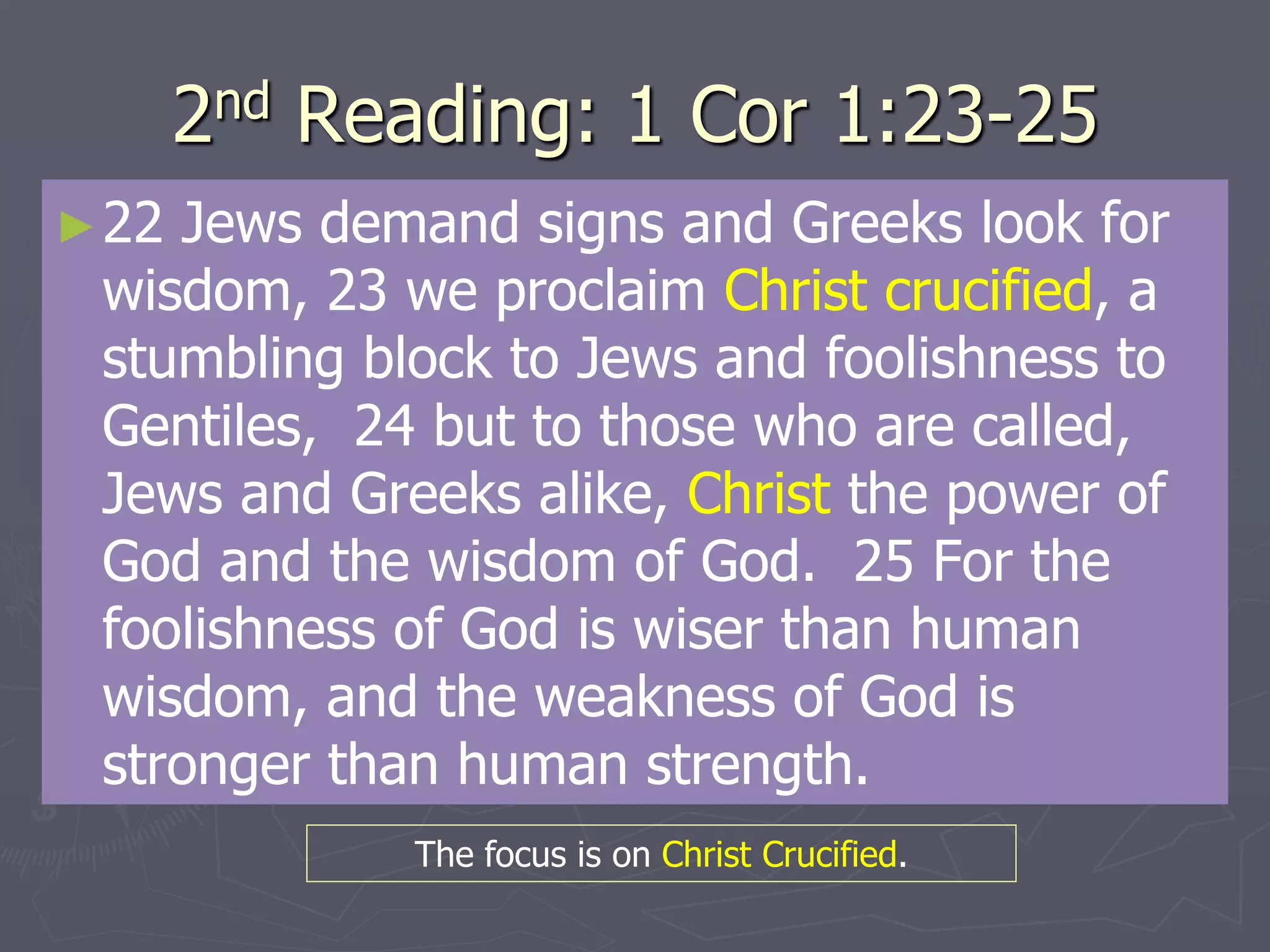 2nd Reading: 1 Cor 1:23-25
►22 Jews demand signs and Greeks look for
wisdom, 23 we proclaim Christ crucified, a
stumbling block to Jews and foolishness to
Gentiles, 24 but to those who are called,
Jews and Greeks alike, Christ the power of
God and the wisdom of God. 25 For the
foolishness of God is wiser than human
wisdom, and the weakness of God is
stronger than human strength.
The focus is on Christ Crucified.
 