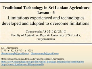 P.B. Dharmasena
0777 - 613234, 0717 - 613234
dharmasenapb@ymail.com , dharmasenapb@gmail.com
https://independent.academia.edu/PunchiBandageDharmasena
https://www.researchgate.net/profile/Punchi_Bandage_Dharmasena/contributions
http://www.slideshare.net/DharmasenaPb
Traditional Technology in Sri Lankan Agriculture
Lesson - 3
Limitations experienced and technologies
developed and adopted to overcome limitations
Course code: AS 3210 (2/ 25:10)
Faculty of Agriculture, Rajarata University of Sri Lanka,
Puliyankulama
 