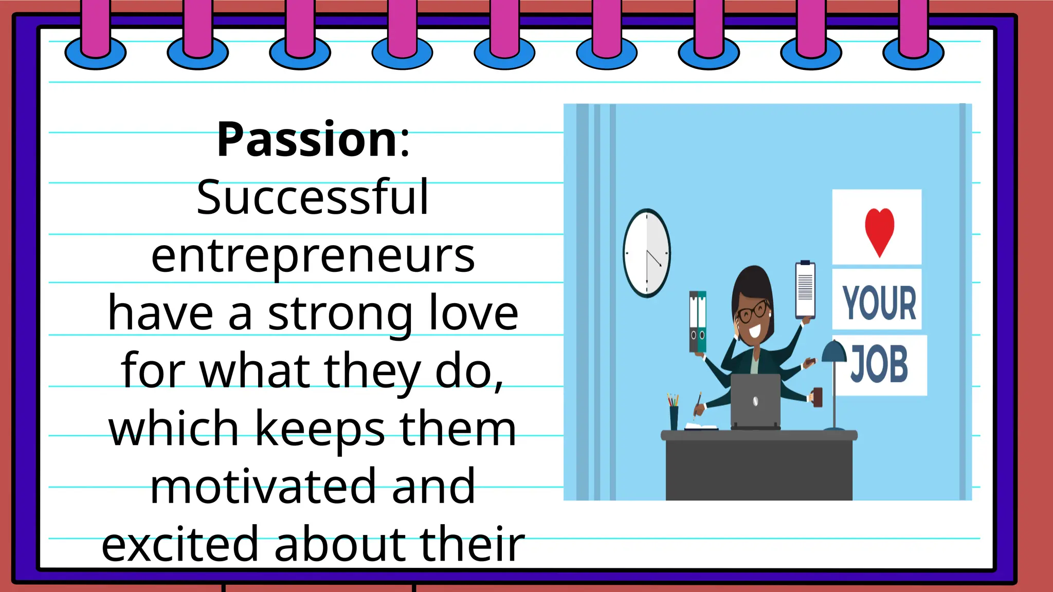 Passion:
Successful
entrepreneurs
have a strong love
for what they do,
which keeps them
motivated and
excited about their
 