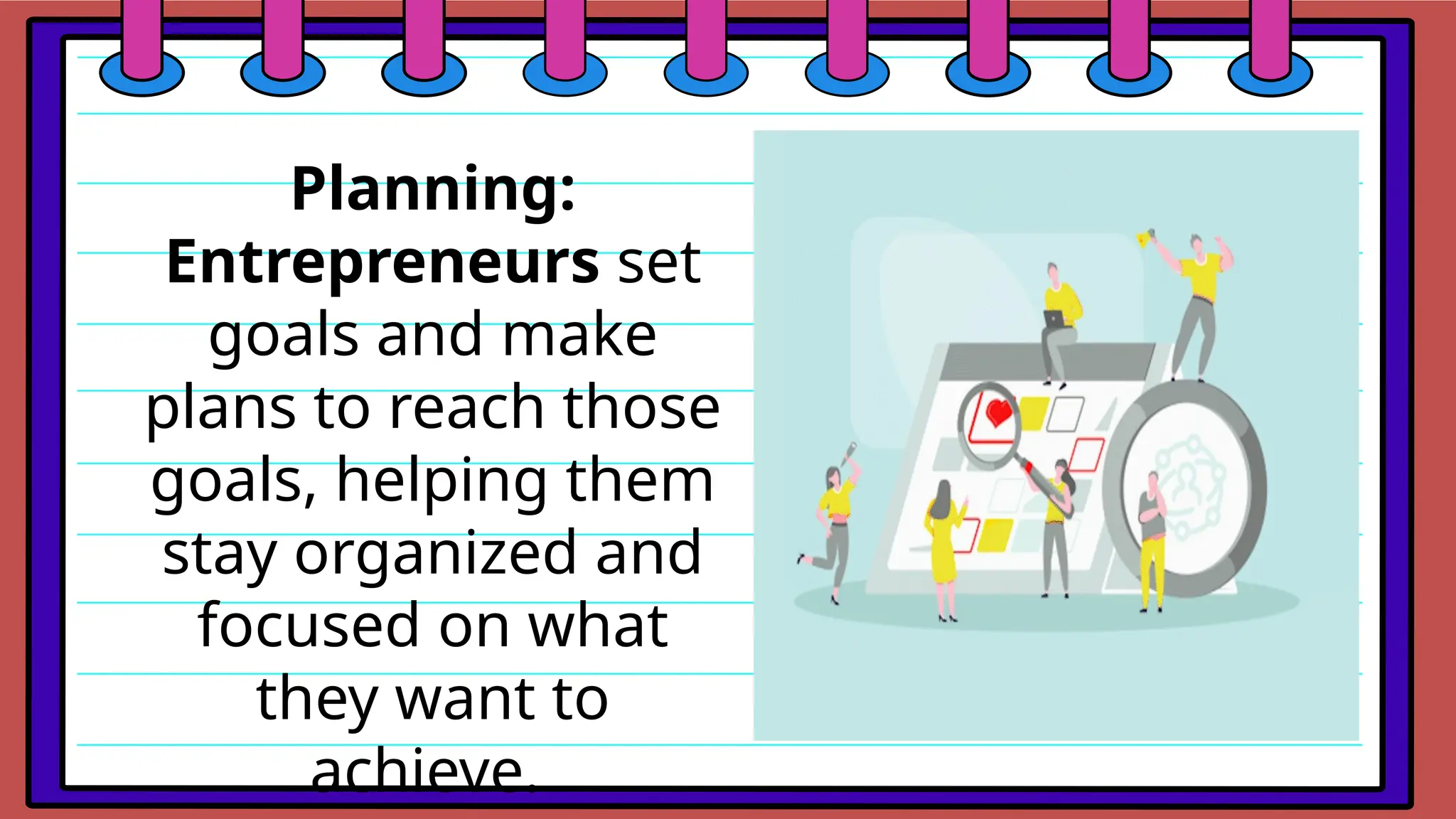 Planning:
Entrepreneurs set
goals and make
plans to reach those
goals, helping them
stay organized and
focused on what
they want to
achieve.
 