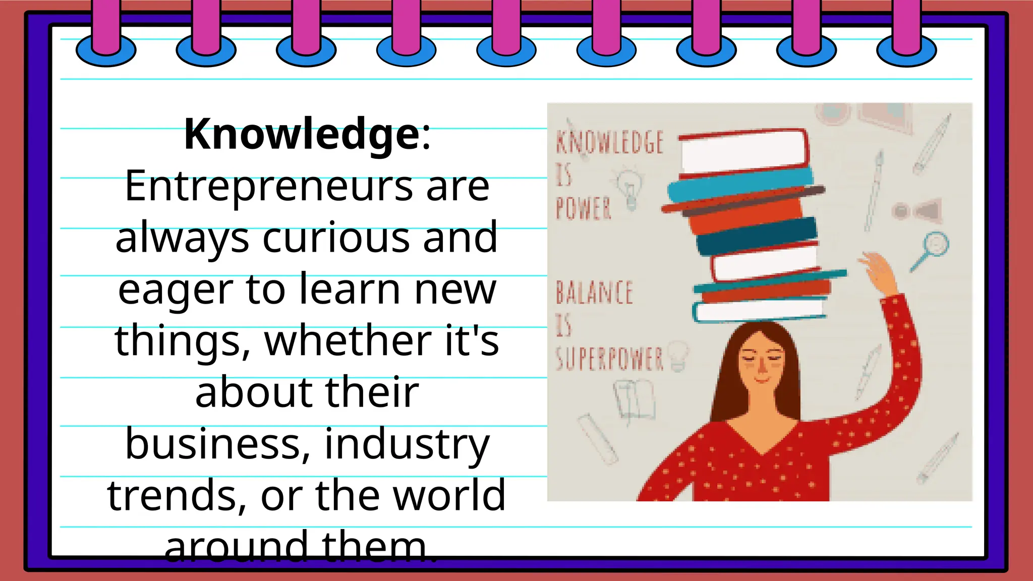 Knowledge:
Entrepreneurs are
always curious and
eager to learn new
things, whether it's
about their
business, industry
trends, or the world
around them.
 