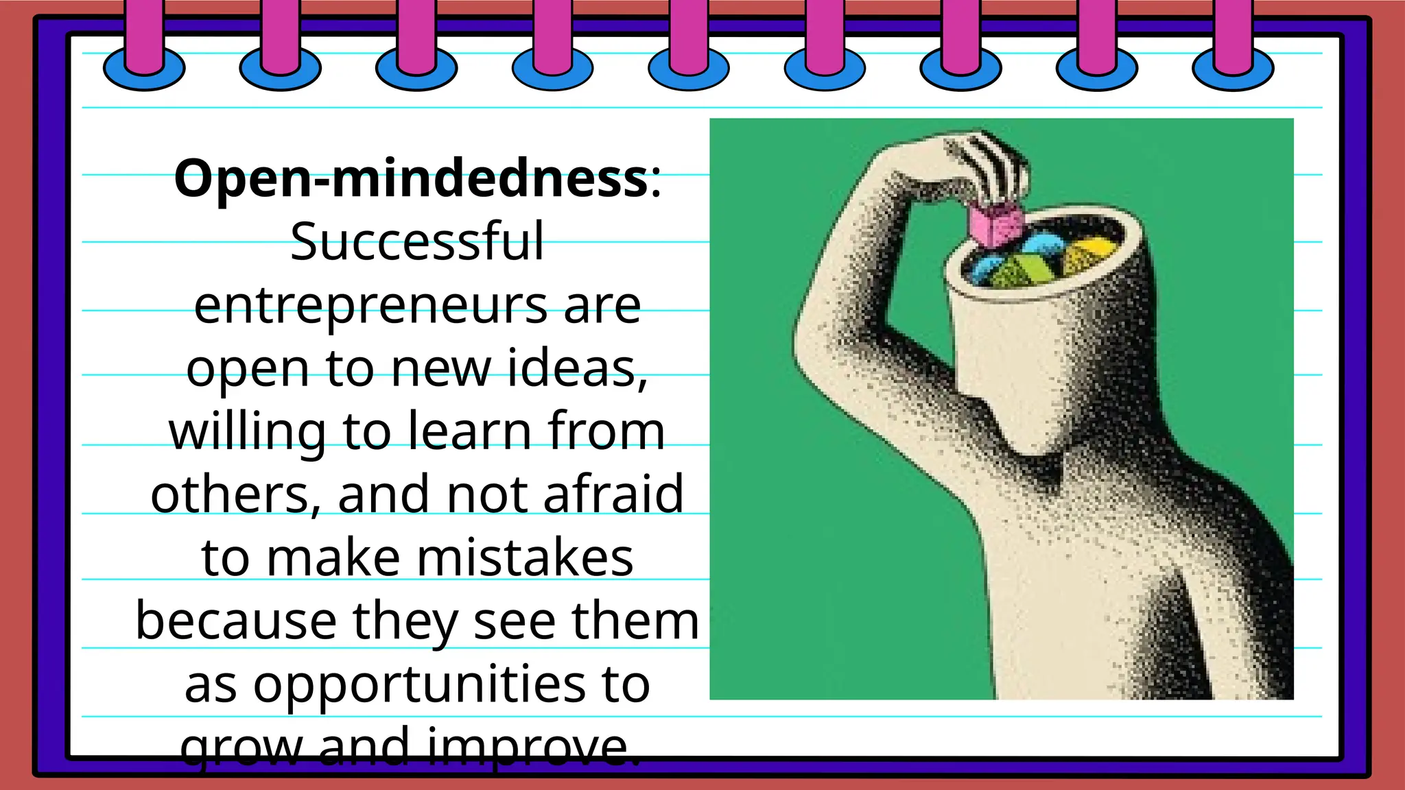 Open-mindedness:
Successful
entrepreneurs are
open to new ideas,
willing to learn from
others, and not afraid
to make mistakes
because they see them
as opportunities to
grow and improve.
 
