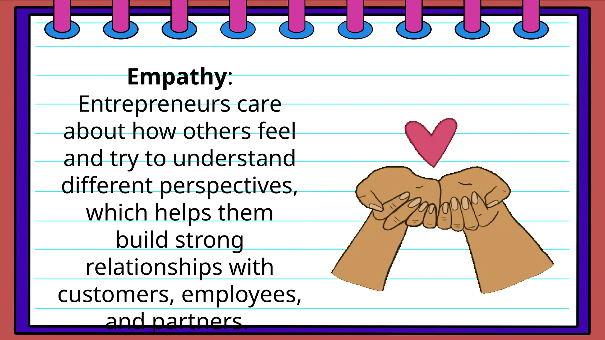 Empathy:
Entrepreneurs care
about how others feel
and try to understand
different perspectives,
which helps them
build strong
relationships with
customers, employees,
and partners.
 