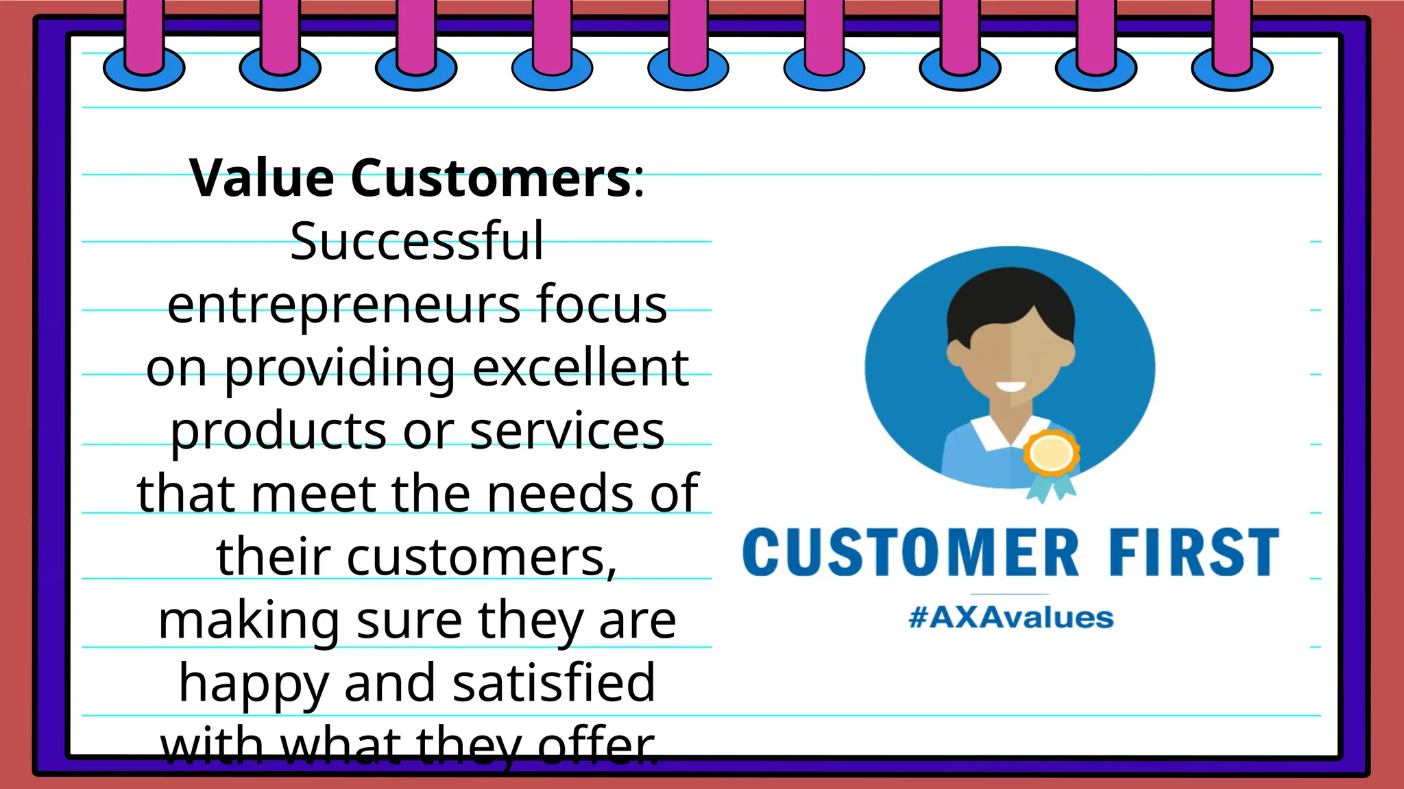 Value Customers:
Successful
entrepreneurs focus
on providing excellent
products or services
that meet the needs of
their customers,
making sure they are
happy and satisfied
with what they offer.
 