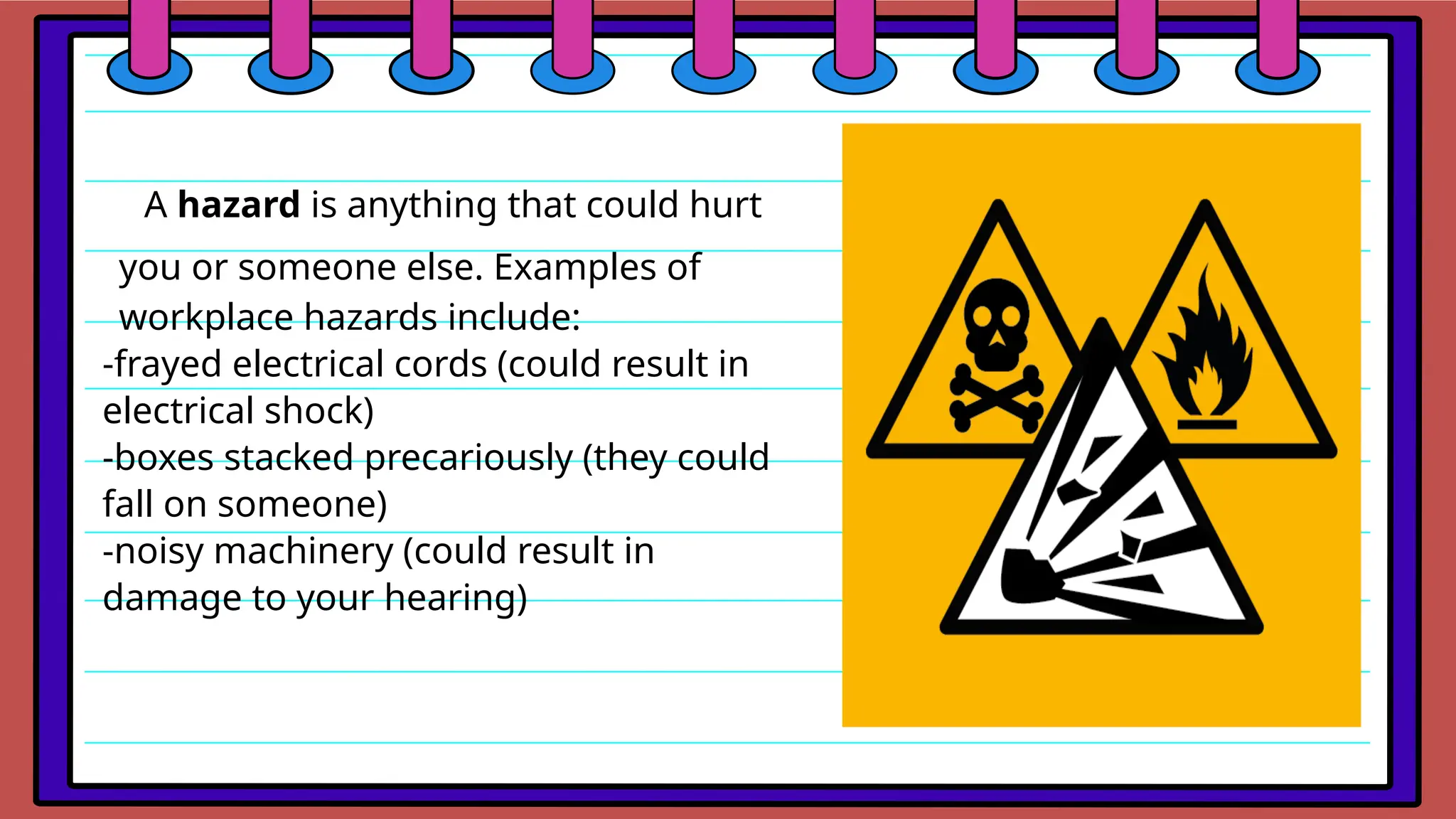 A hazard is anything that could hurt
you or someone else. Examples of
workplace hazards include:
-frayed electrical cords (could result in
electrical shock)
-boxes stacked precariously (they could
fall on someone)
-noisy machinery (could result in
damage to your hearing)
 