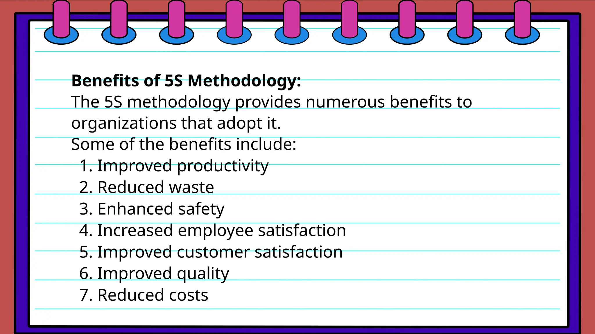 Benefits of 5S Methodology:
The 5S methodology provides numerous benefits to
organizations that adopt it.
Some of the benefits include:
1. Improved productivity
2. Reduced waste
3. Enhanced safety
4. Increased employee satisfaction
5. Improved customer satisfaction
6. Improved quality
7. Reduced costs
 