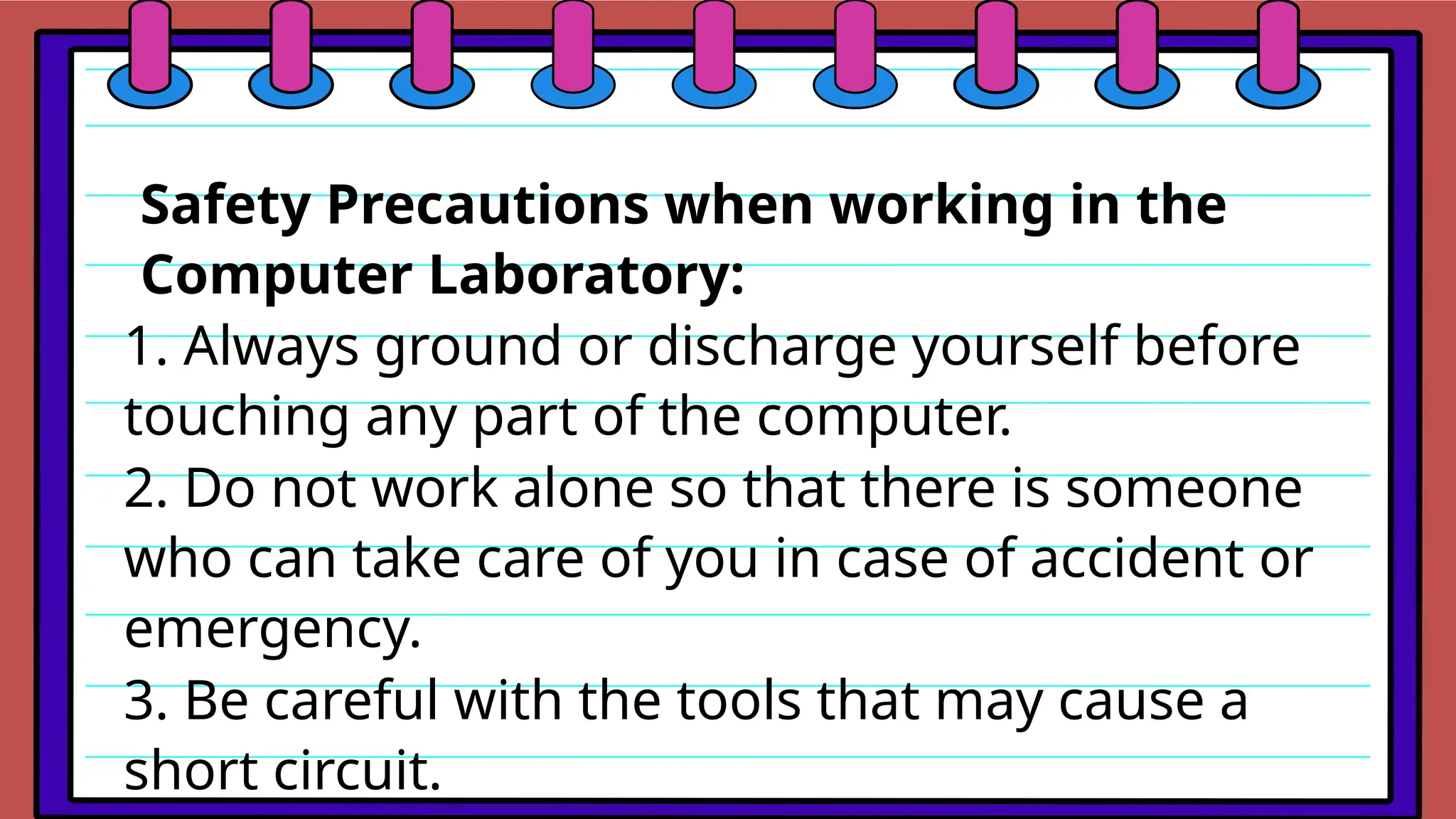 Safety Precautions when working in the
Computer Laboratory:
1. Always ground or discharge yourself before
touching any part of the computer.
2. Do not work alone so that there is someone
who can take care of you in case of accident or
emergency.
3. Be careful with the tools that may cause a
short circuit.
 