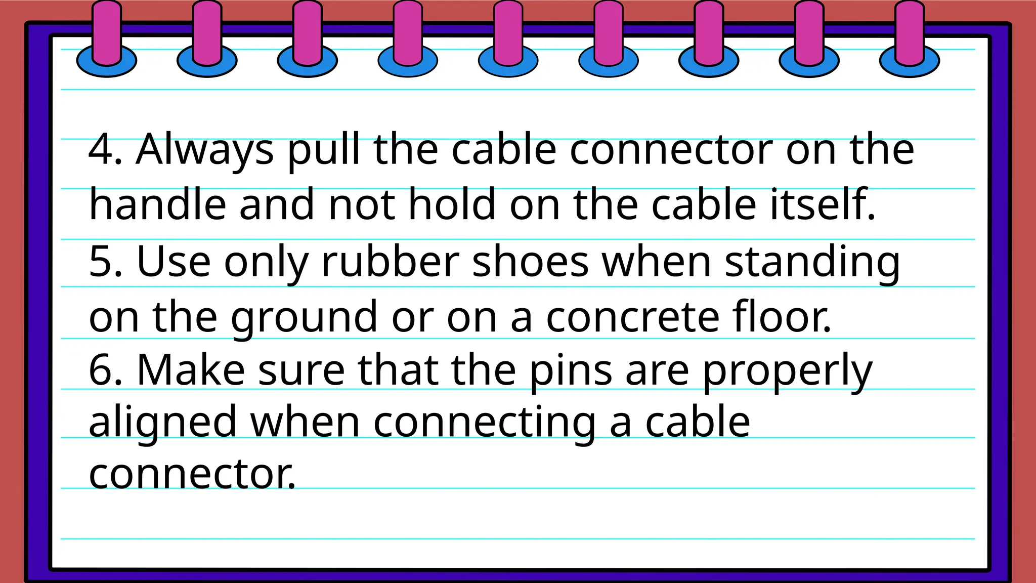 4. Always pull the cable connector on the
handle and not hold on the cable itself.
5. Use only rubber shoes when standing
on the ground or on a concrete floor.
6. Make sure that the pins are properly
aligned when connecting a cable
connector.
 