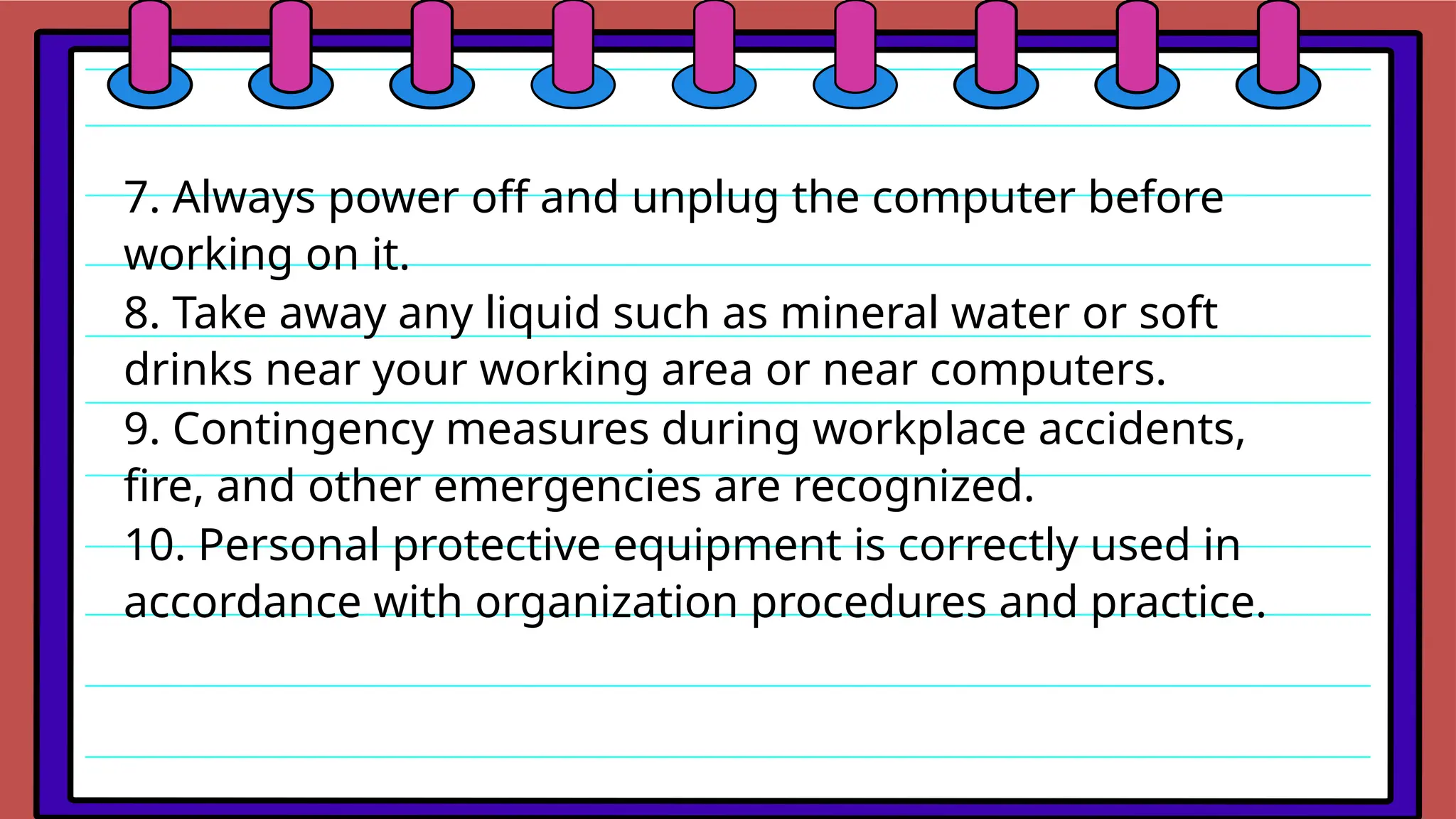 7. Always power off and unplug the computer before
working on it.
8. Take away any liquid such as mineral water or soft
drinks near your working area or near computers.
9. Contingency measures during workplace accidents,
fire, and other emergencies are recognized.
10. Personal protective equipment is correctly used in
accordance with organization procedures and practice.
 