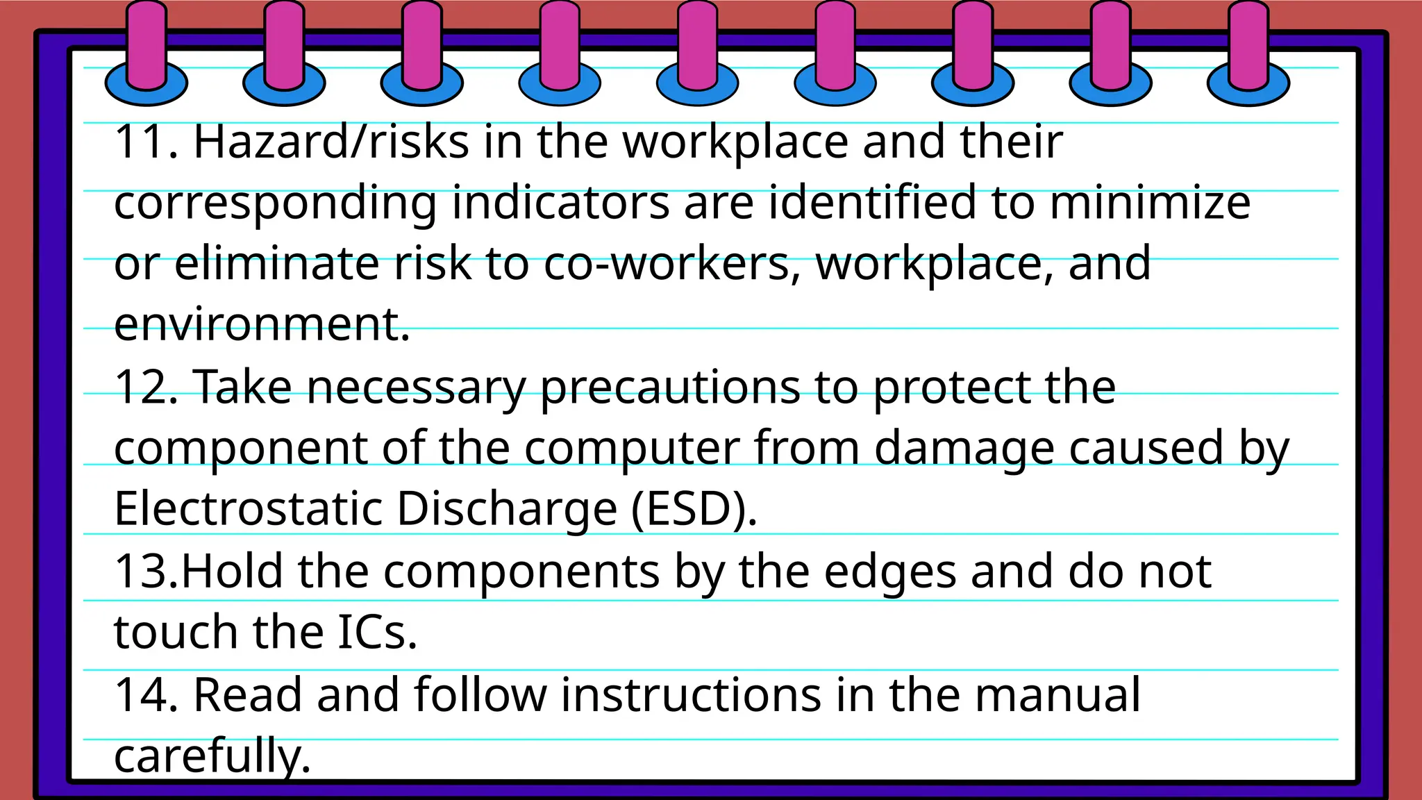 11. Hazard/risks in the workplace and their
corresponding indicators are identified to minimize
or eliminate risk to co‐workers, workplace, and
environment.
12. Take necessary precautions to protect the
component of the computer from damage caused by
Electrostatic Discharge (ESD).
13.Hold the components by the edges and do not
touch the ICs.
14. Read and follow instructions in the manual
carefully.
 